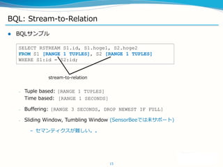 BQL: Stream-to-Relation
? BQLץ
C Tuple based: [RANGE 1 TUPLES]
Time based: [RANGE 1 SECONDS]
C Buffering: [RANGE 3 SECONDS, DROP NEWEST IF FULL]
C Sliding Window, Tumbling Window (SensorBeeǤδݩ`)
C ޥƥy
15
SELECT RSTREAM S1.id, S1.hoge1, S2.hoge2
FROM S1 [RANGE 1 TUPLES], S2 [RANGE 1 TUPLES]
WHERE S1:id = S2:id;
stream-to-relation
 