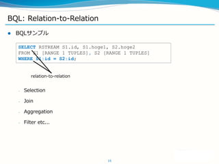 BQL: Relation-to-Relation
? BQLץ
C Selection
C Join
C Aggregation
C Filter etc...
16
SELECT RSTREAM S1.id, S1.hoge1, S2.hoge2
FROM S1 [RANGE 1 TUPLES], S2 [RANGE 1 TUPLES]
WHERE S1:id = S2:id;
relation-to-relation
 