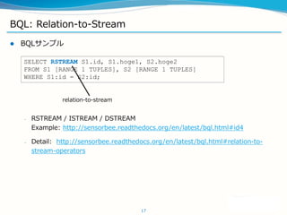 BQL: Relation-to-Stream
? BQLץ
C RSTREAM / ISTREAM / DSTREAM
Example: http://sensorbee.readthedocs.org/en/latest/bql.html#id4
C Detail: http://sensorbee.readthedocs.org/en/latest/bql.html#relation-to-
stream-operators
17
SELECT RSTREAM S1.id, S1.hoge1, S2.hoge2
FROM S1 [RANGE 1 TUPLES], S2 [RANGE 1 TUPLES]
WHERE S1:id = S2:id;
relation-to-stream
 