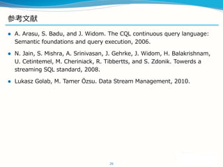 ο
? A. Arasu, S. Badu, and J. Widom. The CQL continuous query language:
Semantic foundations and query execution, 2006.
? N. Jain, S. Mishra, A. Srinivasan, J. Gehrke, J. Widom, H. Balakrishnam,
U. Cetintemel, M. Cheriniack, R. Tibbertts, and S. Zdonik. Towerds a
streaming SQL standard, 2008.
? Lukasz Golab, M. Tamer ?zsu. Data Stream Management, 2010.
26
 