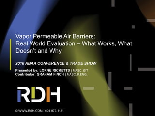 Vapor Permeable Air Barriers:
Real World Evaluation – What Works, What
Doesn’t and Why
2016 ABAA CONFERENCE & TRADE SHOW
Presented by: LORNE RICKETTS | MASC, EIT
Contributor: GRAHAM FINCH | MASC, P.ENG.
© WWW.RDH.COM - 604-873-1181
 
