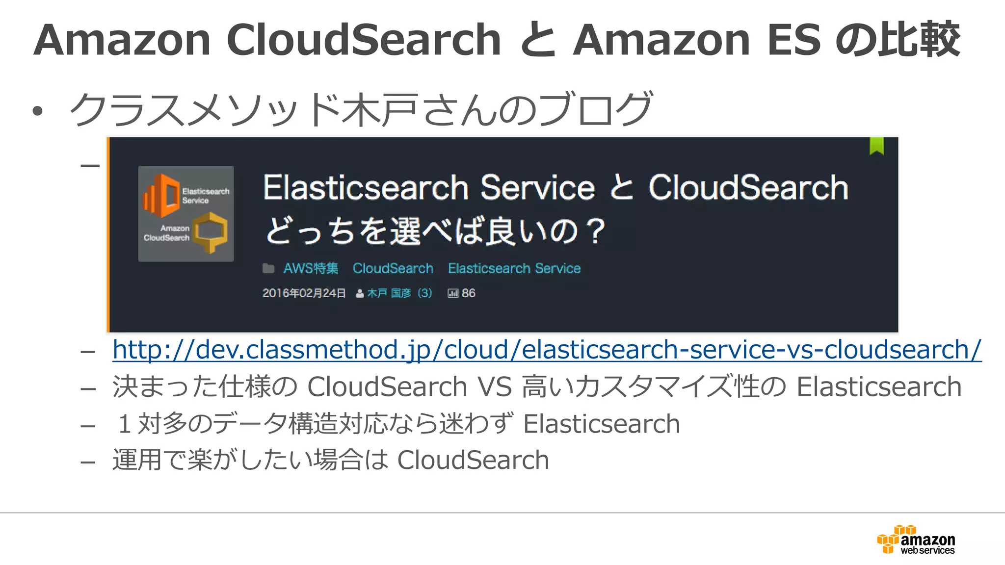 Amazon CloudSearch と Amazon ES の比較
• クラスメソッド木戸さんのブログ
– あ
– http://dev.classmethod.jp/cloud/elasticsearch-service-vs-cloudsearch/
– 決まった仕様の CloudSearch VS 高いカスタマイズ性の Elasticsearch
– １対多のデータ構造対応なら迷わず Elasticsearch
– 運用で楽がしたい場合は CloudSearch
 