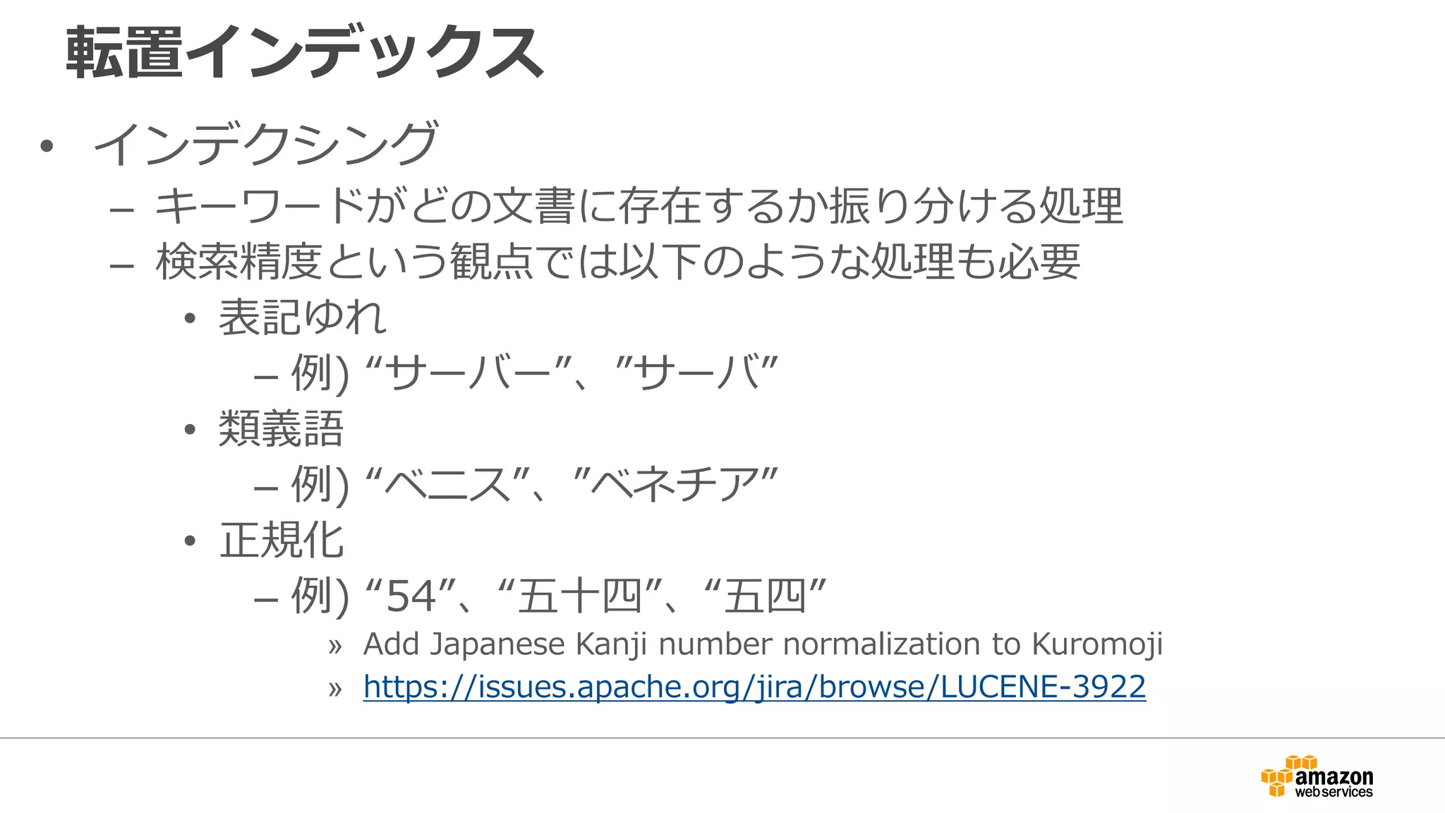転置インデックス
• インデクシング
– キーワードがどの文書に存在するか振り分ける処理
– 検索精度という観点では以下のような処理も必要
• 表記ゆれ
– 例) “サーバー”、”サーバ”
• 類義語
– 例) “ベニス”、”ベネチア”
• 正規化
– 例) “54”、“五十四”、“五四”
» Add Japanese Kanji number normalization to Kuromoji
» https://issues.apache.org/jira/browse/LUCENE-3922
 