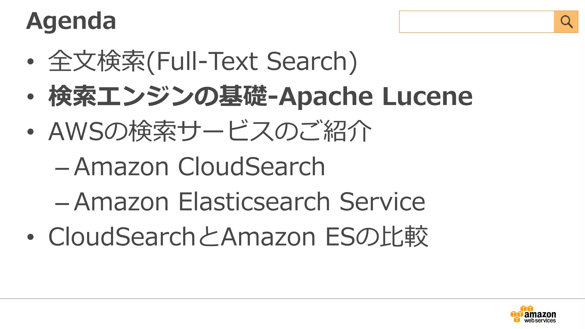 Agenda
• 全文検索(Full-Text Search)
• 検索エンジンの基礎-Apache Lucene
• AWSの検索サービスのご紹介
– Amazon CloudSearch
– Amazon Elasticsearch Service
• CloudSearchとAmazon ESの比較
 