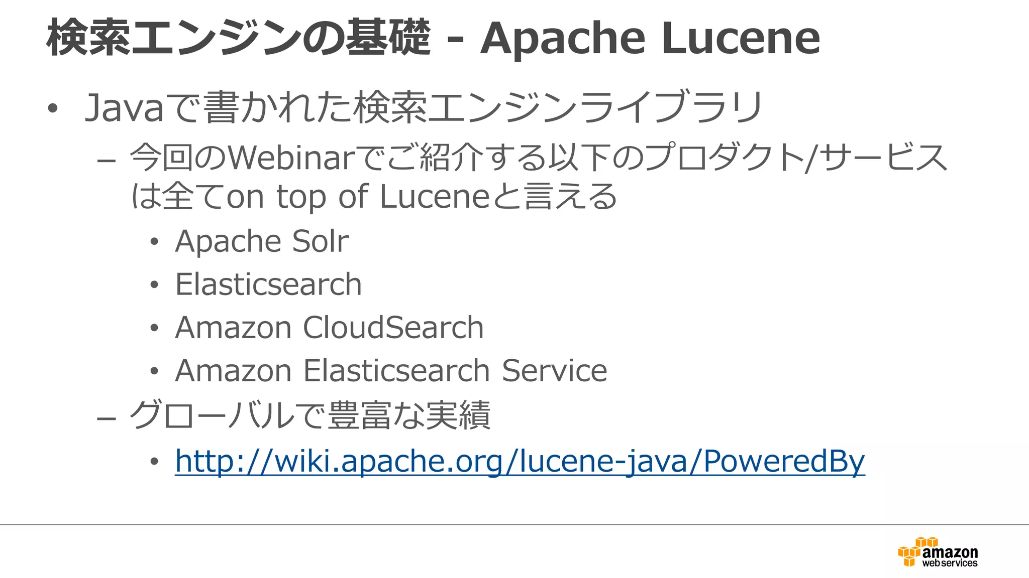 検索エンジンの基礎 - Apache Lucene
• Javaで書かれた検索エンジンライブラリ
– 今回のWebinarでご紹介する以下のプロダクト/サービス
は全てon top of Luceneと言える
• Apache Solr
• Elasticsearch
• Amazon CloudSearch
• Amazon Elasticsearch Service
– グローバルで豊富な実績
• http://wiki.apache.org/lucene-java/PoweredBy
 