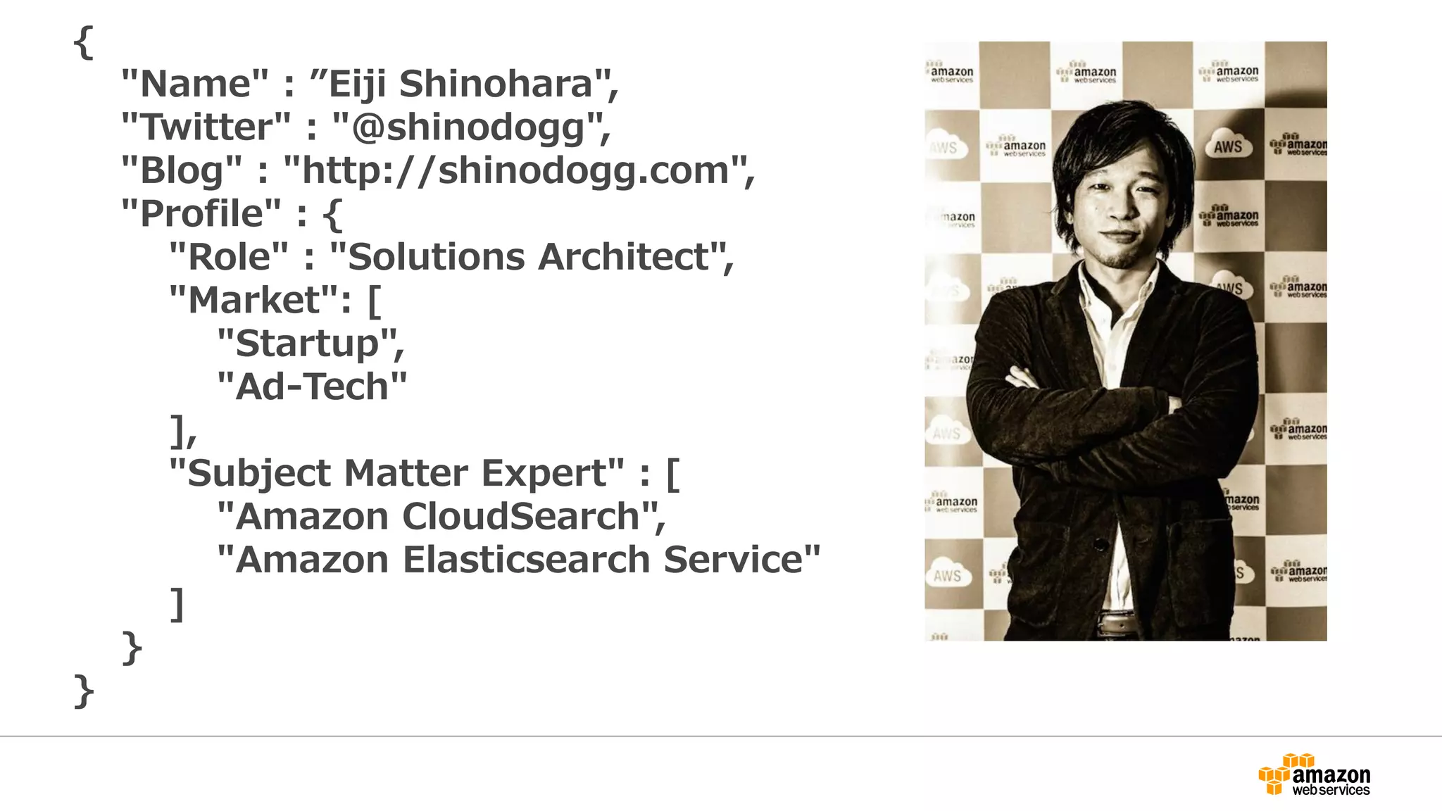{
"Name" : ”Eiji Shinohara",
"Twitter" : "@shinodogg",
"Blog" : "http://shinodogg.com",
"Profile" : {
"Role" : "Solutions Architect",
"Market": [
"Startup",
"Ad-Tech"
],
"Subject Matter Expert" : [
"Amazon CloudSearch",
"Amazon Elasticsearch Service"
]
}
}
 