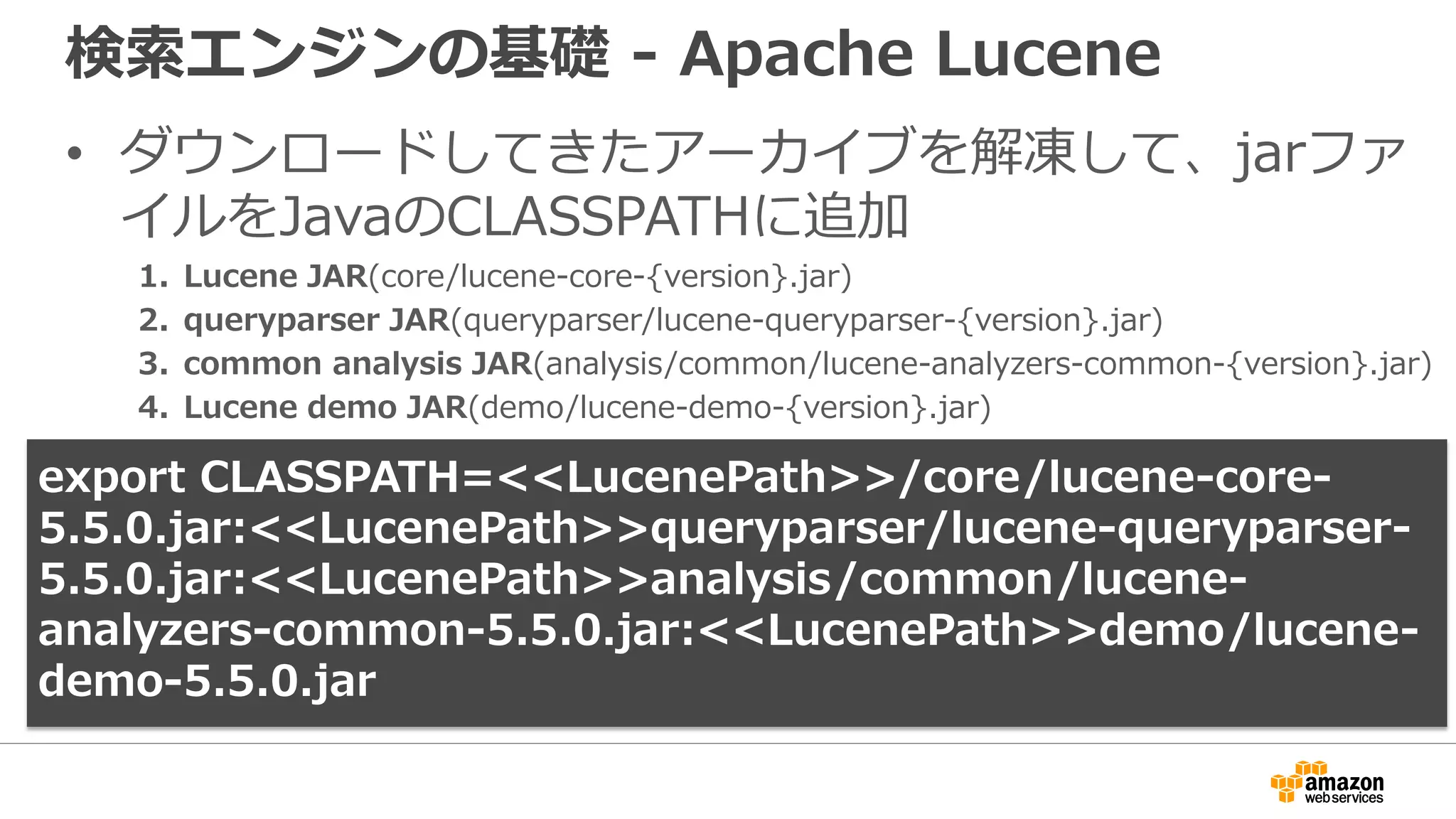 検索エンジンの基礎 - Apache Lucene
• ダウンロードしてきたアーカイブを解凍して、jarファ
イルをJavaのCLASSPATHに追加
1. Lucene JAR(core/lucene-core-{version}.jar)
2. queryparser JAR(queryparser/lucene-queryparser-{version}.jar)
3. common analysis JAR(analysis/common/lucene-analyzers-common-{version}.jar)
4. Lucene demo JAR(demo/lucene-demo-{version}.jar)
export CLASSPATH=<<LucenePath>>/core/lucene-core-
5.5.0.jar:<<LucenePath>>queryparser/lucene-queryparser-
5.5.0.jar:<<LucenePath>>analysis/common/lucene-
analyzers-common-5.5.0.jar:<<LucenePath>>demo/lucene-
demo-5.5.0.jar
 