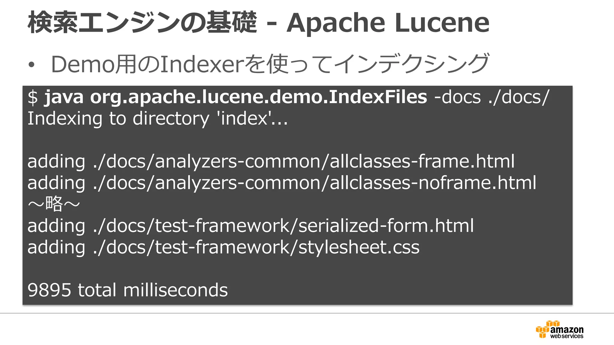 検索エンジンの基礎 - Apache Lucene
• Demo用のIndexerを使ってインデクシング
$ java org.apache.lucene.demo.IndexFiles -docs ./docs/
Indexing to directory 'index'...
adding ./docs/analyzers-common/allclasses-frame.html
adding ./docs/analyzers-common/allclasses-noframe.html
〜略〜
adding ./docs/test-framework/serialized-form.html
adding ./docs/test-framework/stylesheet.css
9895 total milliseconds
 