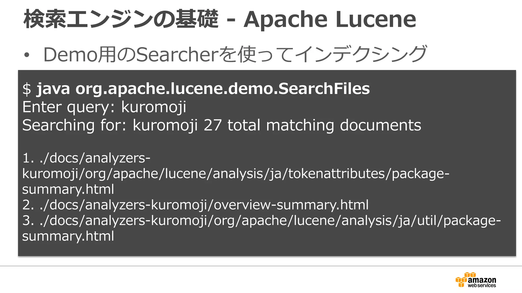 検索エンジンの基礎 - Apache Lucene
• Demo用のSearcherを使ってインデクシング
$ java org.apache.lucene.demo.SearchFiles
Enter query: kuromoji
Searching for: kuromoji 27 total matching documents
1. ./docs/analyzers-
kuromoji/org/apache/lucene/analysis/ja/tokenattributes/package-
summary.html
2. ./docs/analyzers-kuromoji/overview-summary.html
3. ./docs/analyzers-kuromoji/org/apache/lucene/analysis/ja/util/package-
summary.html
 