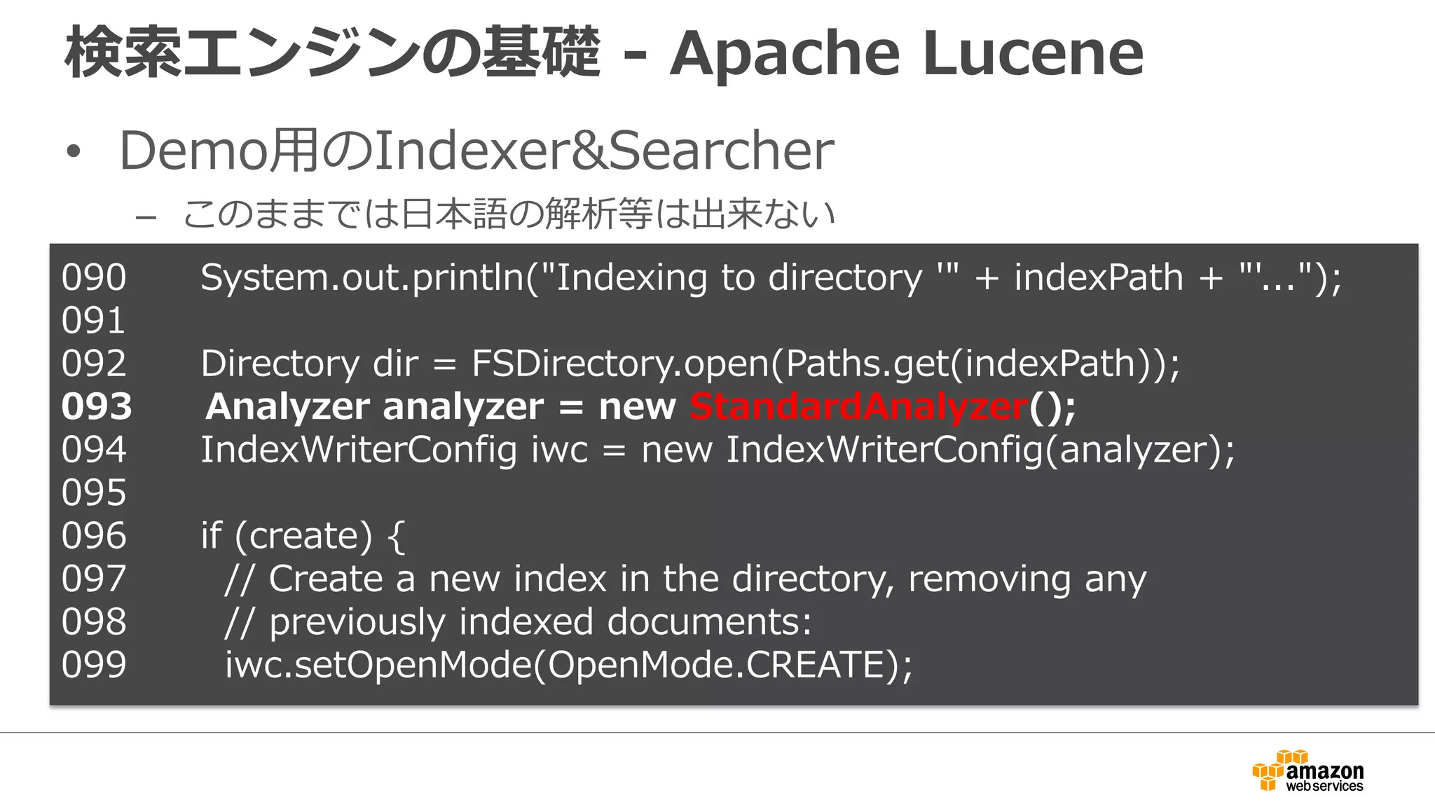 検索エンジンの基礎 - Apache Lucene
• Demo用のIndexer&Searcher
– このままでは日本語の解析等は出来ない
090 System.out.println("Indexing to directory '" + indexPath + "'...");
091
092 Directory dir = FSDirectory.open(Paths.get(indexPath));
093 Analyzer analyzer = new StandardAnalyzer();
094 IndexWriterConfig iwc = new IndexWriterConfig(analyzer);
095
096 if (create) {
097 // Create a new index in the directory, removing any
098 // previously indexed documents:
099 iwc.setOpenMode(OpenMode.CREATE);
 