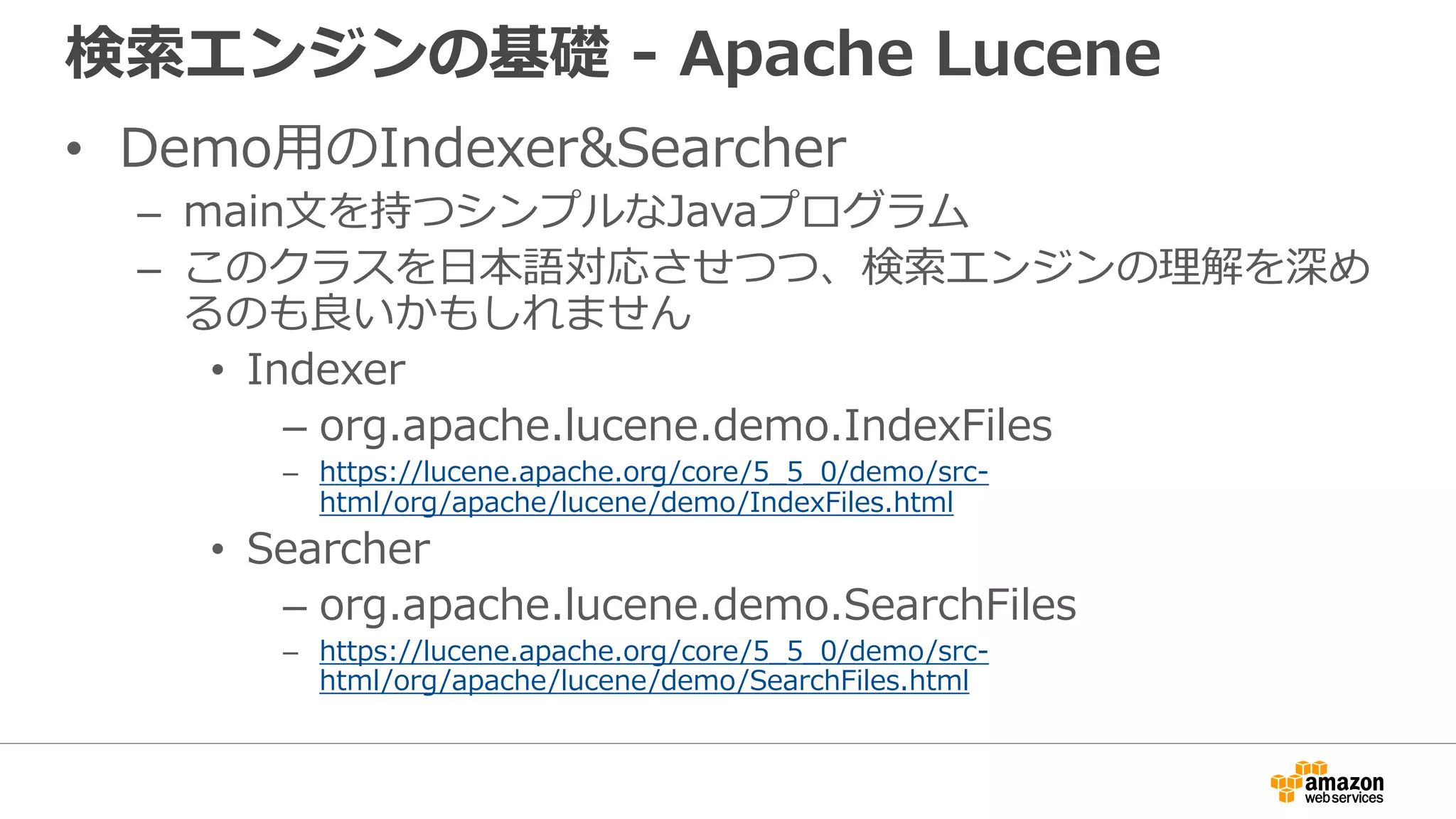 検索エンジンの基礎 - Apache Lucene
• Demo用のIndexer&Searcher
– main文を持つシンプルなJavaプログラム
– このクラスを日本語対応させつつ、検索エンジンの理解を深め
るのも良いかもしれません
• Indexer
– org.apache.lucene.demo.IndexFiles
– https://lucene.apache.org/core/5_5_0/demo/src-
html/org/apache/lucene/demo/IndexFiles.html
• Searcher
– org.apache.lucene.demo.SearchFiles
– https://lucene.apache.org/core/5_5_0/demo/src-
html/org/apache/lucene/demo/SearchFiles.html
 