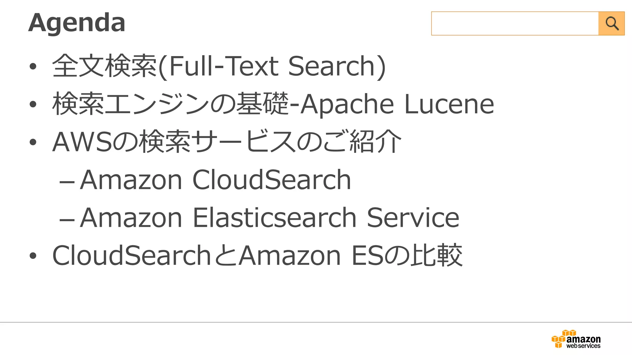 Agenda
• 全文検索(Full-Text Search)
• 検索エンジンの基礎-Apache Lucene
• AWSの検索サービスのご紹介
– Amazon CloudSearch
– Amazon Elasticsearch Service
• CloudSearchとAmazon ESの比較
 