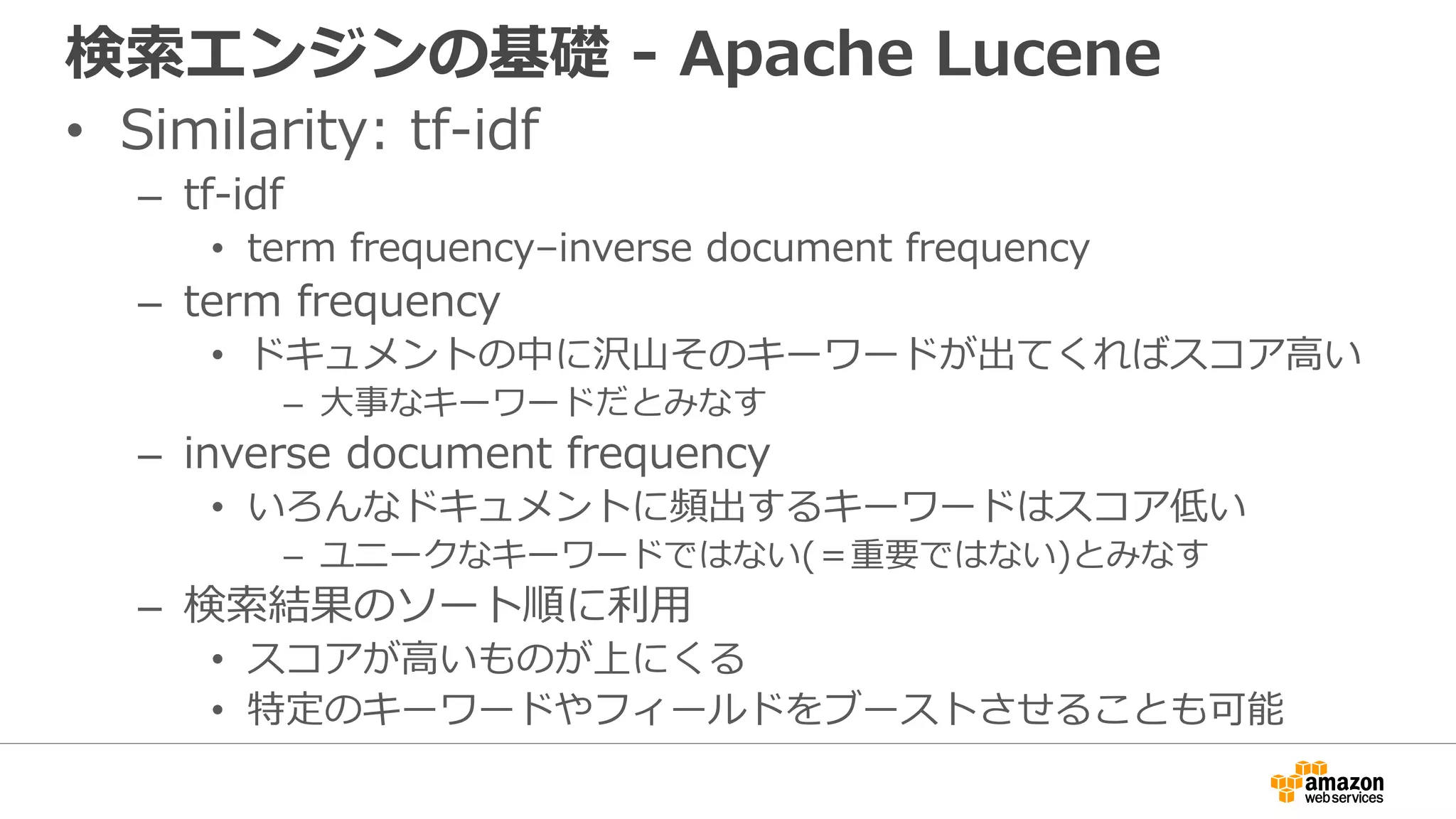 検索エンジンの基礎 - Apache Lucene
• Similarity: tf-idf
– tf-idf
• term frequency–inverse document frequency
– term frequency
• ドキュメントの中に沢山そのキーワードが出てくればスコア高い
– 大事なキーワードだとみなす
– inverse document frequency
• いろんなドキュメントに頻出するキーワードはスコア低い
– ユニークなキーワードではない(＝重要ではない)とみなす
– 検索結果のソート順に利用
• スコアが高いものが上にくる
• 特定のキーワードやフィールドをブーストさせることも可能
 