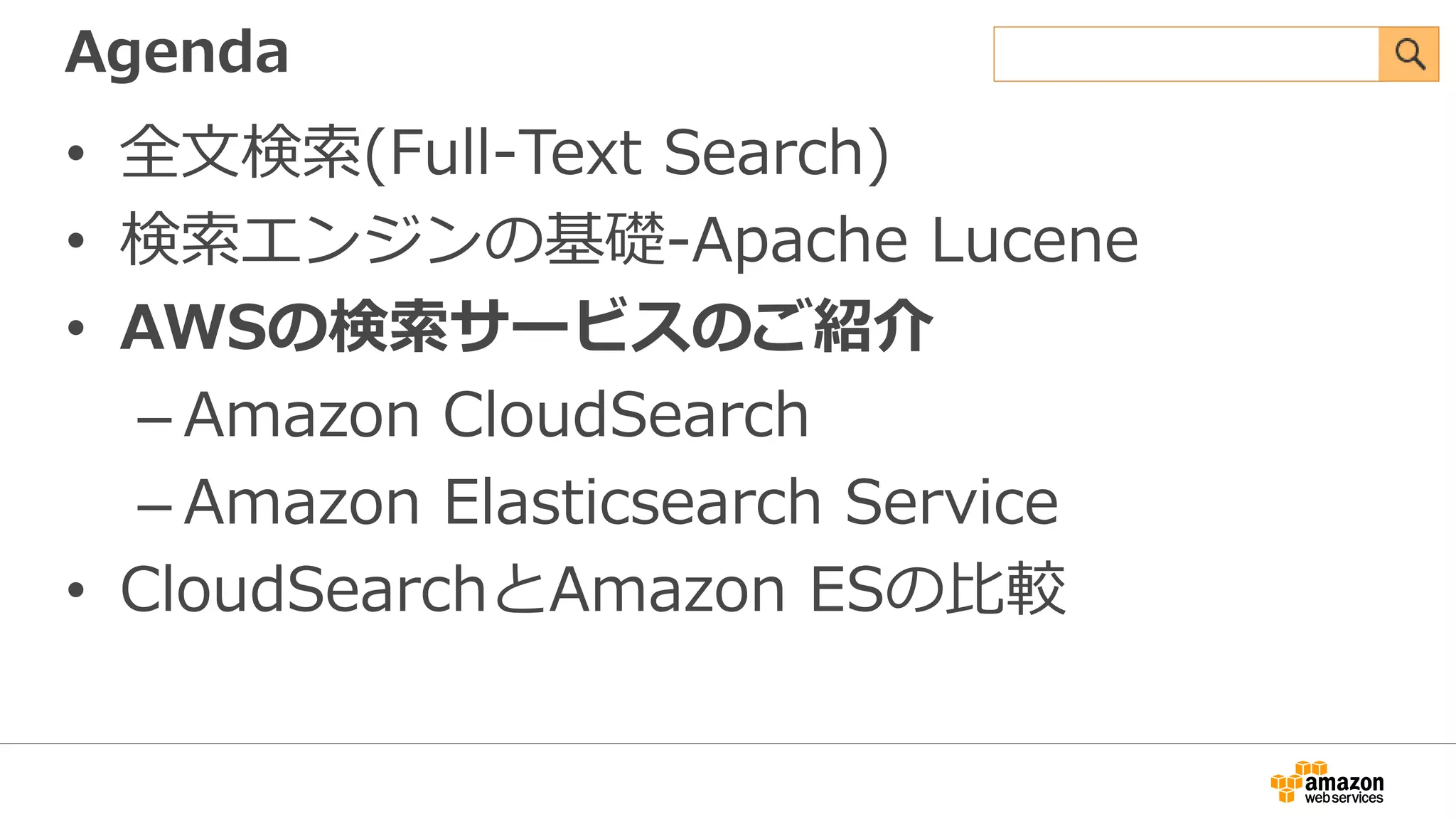Agenda
• 全文検索(Full-Text Search)
• 検索エンジンの基礎-Apache Lucene
• AWSの検索サービスのご紹介
– Amazon CloudSearch
– Amazon Elasticsearch Service
• CloudSearchとAmazon ESの比較
 