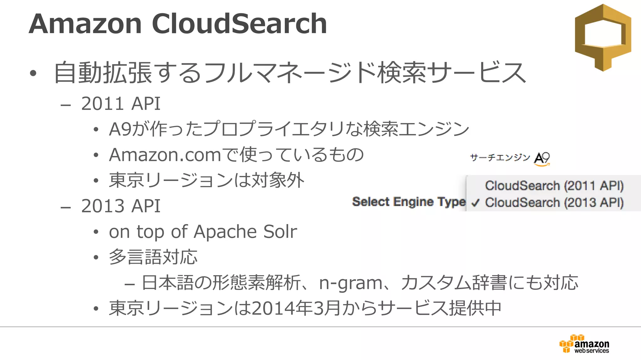 Amazon CloudSearch
• 自動拡張するフルマネージド検索サービス
– 2011 API
• A9が作ったプロプライエタリな検索エンジン
• Amazon.comで使っているもの
• 東京リージョンは対象外
– 2013 API
• on top of Apache Solr
• 多言語対応
– 日本語の形態素解析、n-gram、カスタム辞書にも対応
• 東京リージョンは2014年3月からサービス提供中
 