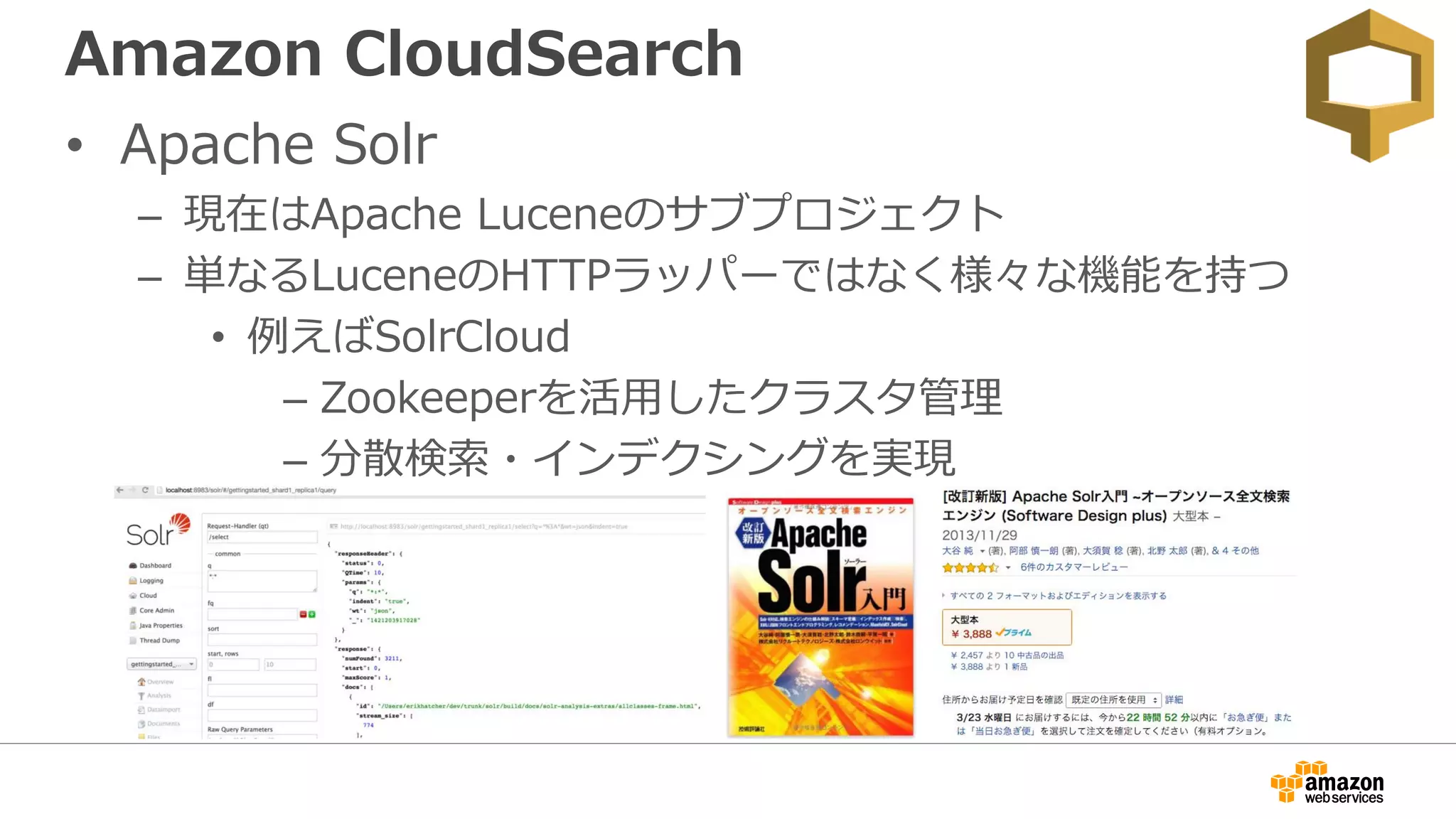 Amazon CloudSearch
• Apache Solr
– 現在はApache Luceneのサブプロジェクト
– 単なるLuceneのHTTPラッパーではなく様々な機能を持つ
• 例えばSolrCloud
– Zookeeperを活用したクラスタ管理
– 分散検索・インデクシングを実現
 