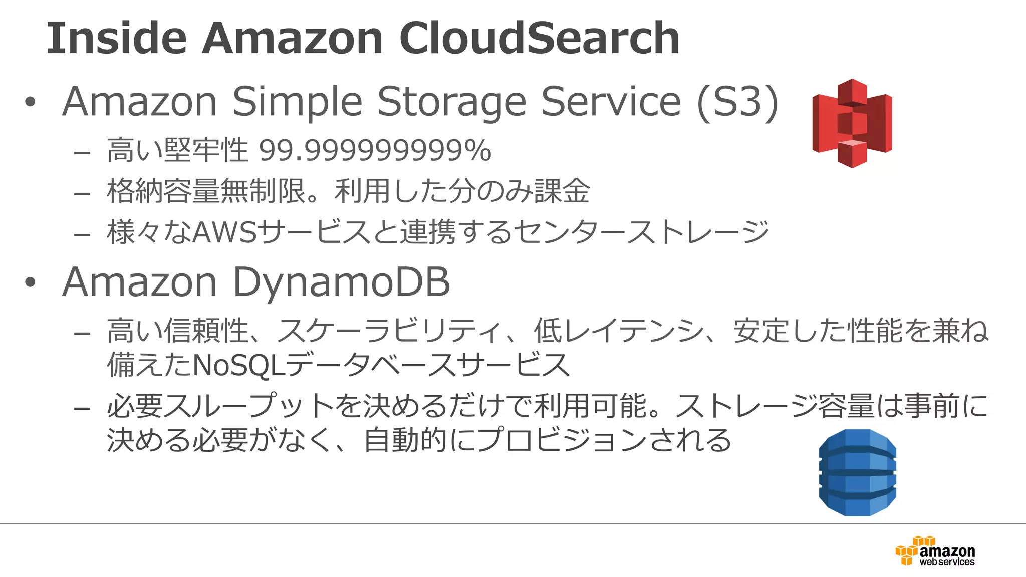 Inside Amazon CloudSearch
• Amazon Simple Storage Service (S3)
– 高い堅牢性 99.999999999%
– 格納容量無制限。利用した分のみ課金
– 様々なAWSサービスと連携するセンターストレージ
• Amazon DynamoDB
– 高い信頼性、スケーラビリティ、低レイテンシ、安定した性能を兼ね
備えたNoSQLデータベースサービス
– 必要スループットを決めるだけで利用可能。ストレージ容量は事前に
決める必要がなく、自動的にプロビジョンされる
 