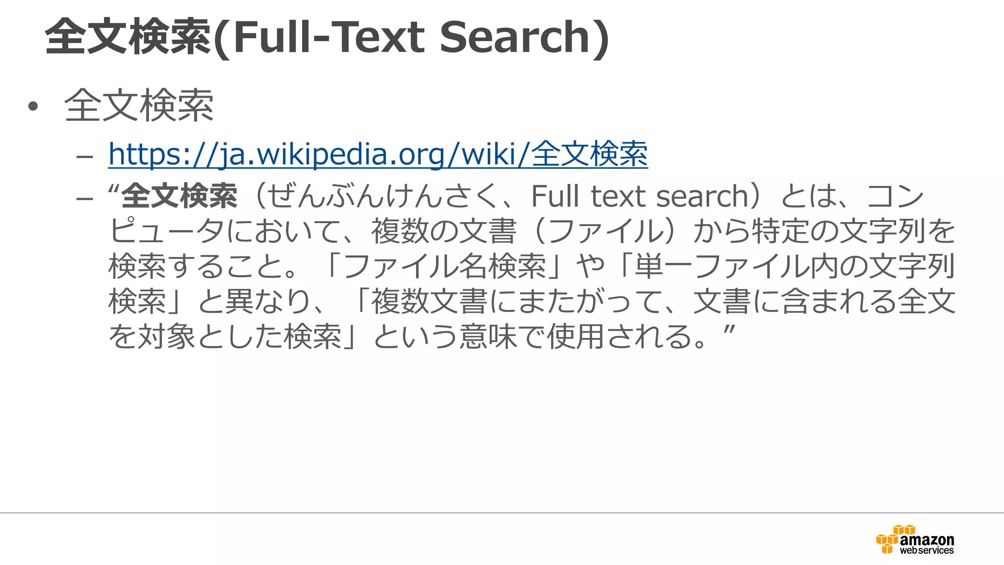 全文検索(Full-Text Search)
• 全文検索
– https://ja.wikipedia.org/wiki/全文検索
– “全文検索（ぜんぶんけんさく、Full text search）とは、コン
ピュータにおいて、複数の文書（ファイル）から特定の文字列を
検索すること。「ファイル名検索」や「単一ファイル内の文字列
検索」と異なり、「複数文書にまたがって、文書に含まれる全文
を対象とした検索」という意味で使用される。”
 