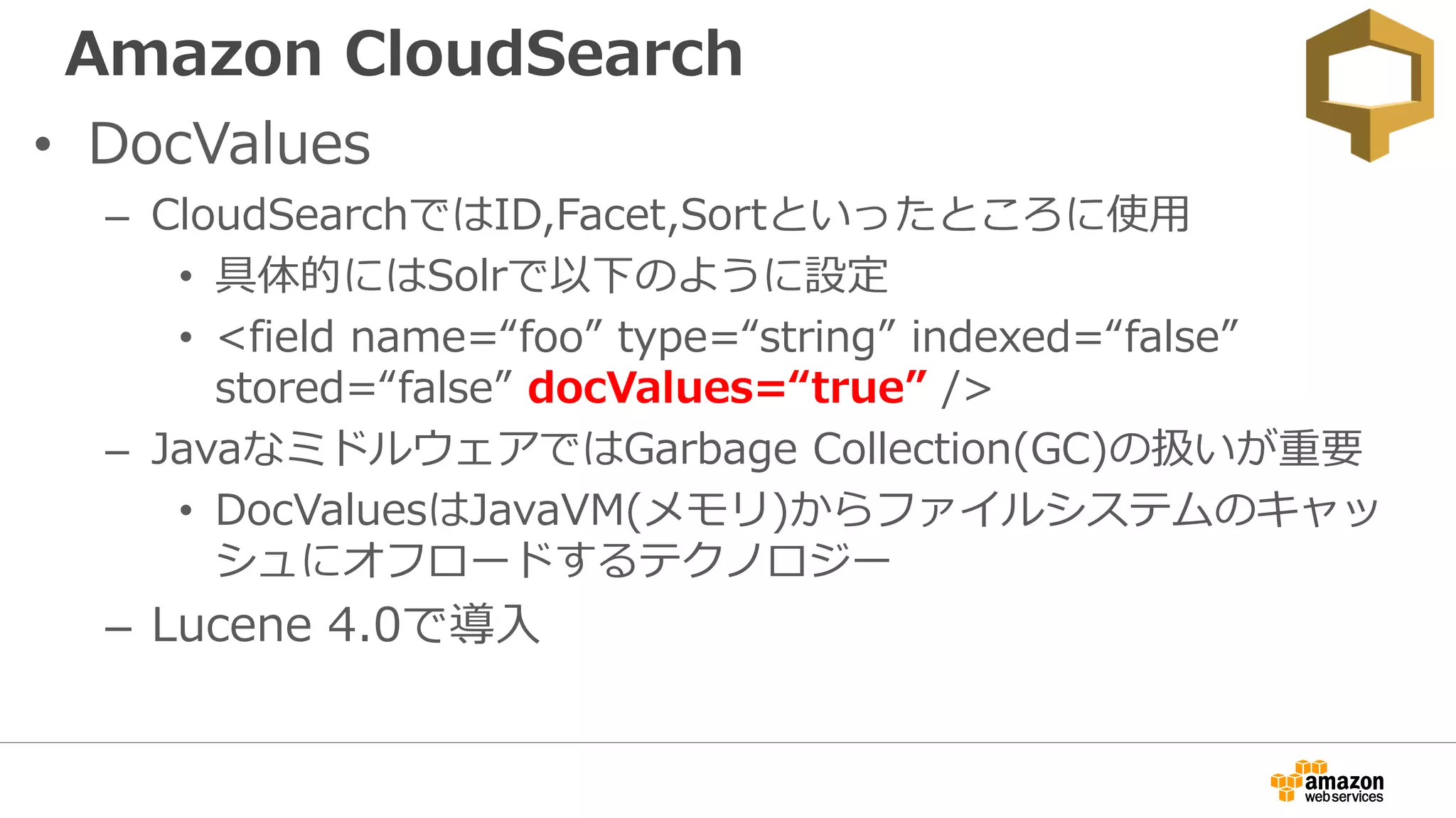 Amazon CloudSearch
• DocValues
– CloudSearchではID,Facet,Sortといったところに使用
• 具体的にはSolrで以下のように設定
• <field name=“foo” type=“string” indexed=“false”
stored=“false” docValues=“true” />
– JavaなミドルウェアではGarbage Collection(GC)の扱いが重要
• DocValuesはJavaVM(メモリ)からファイルシステムのキャッ
シュにオフロードするテクノロジー
– Lucene 4.0で導入
 
