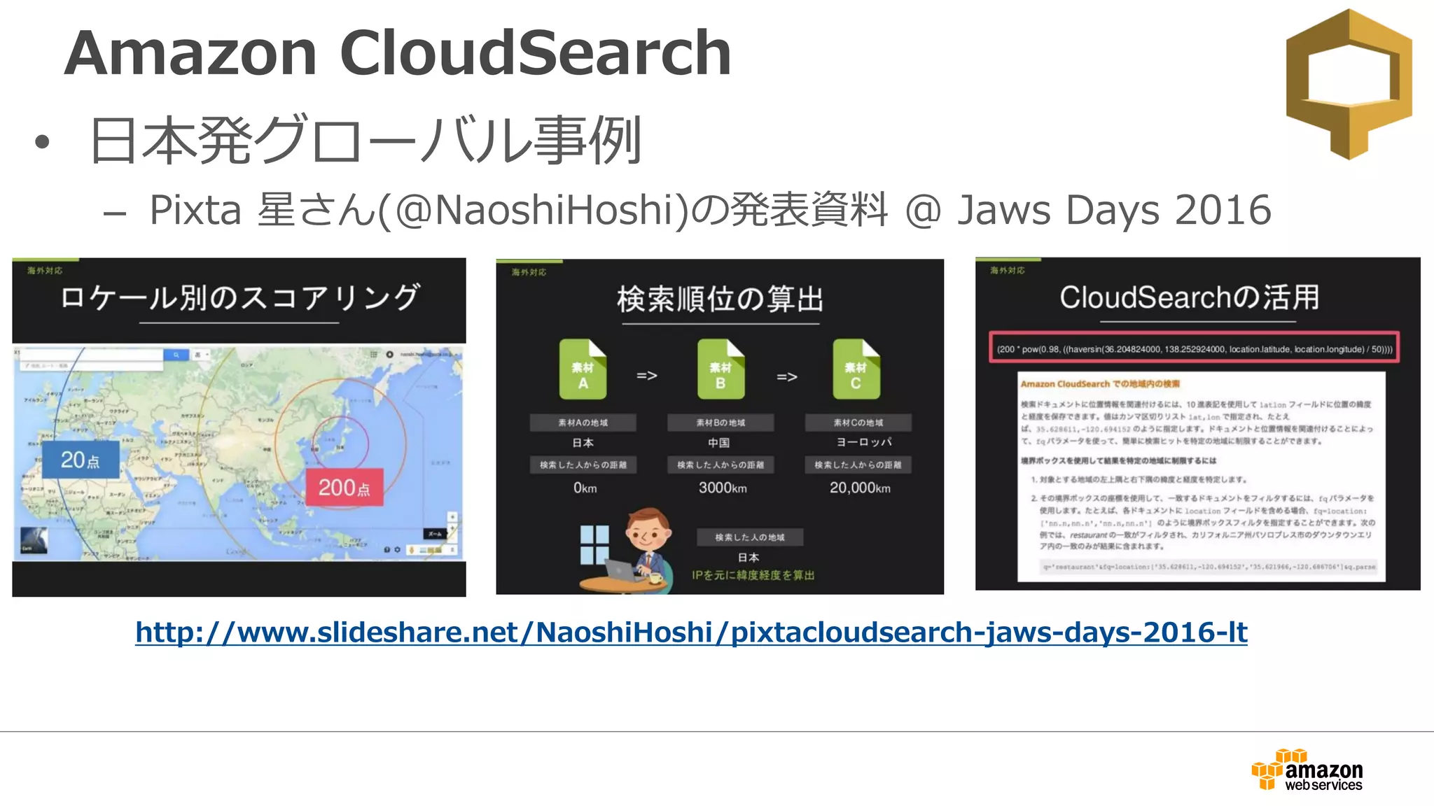 Amazon CloudSearch
• 日本発グローバル事例
– Pixta 星さん(@NaoshiHoshi)の発表資料 @ Jaws Days 2016
http://www.slideshare.net/NaoshiHoshi/pixtacloudsearch-jaws-days-2016-lt
 