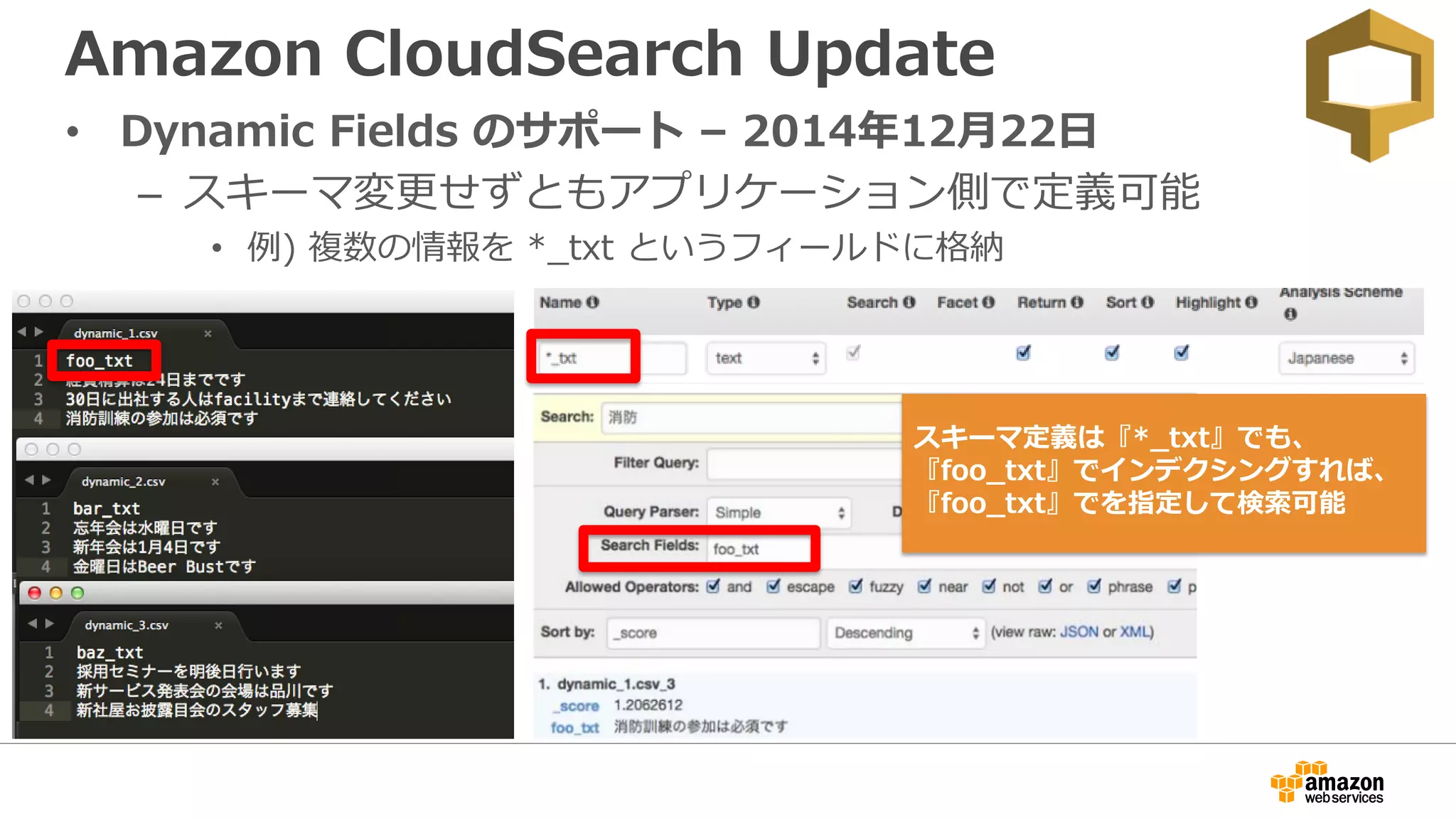 Amazon CloudSearch Update
• Dynamic Fields のサポート – 2014年12月22日
– スキーマ変更せずともアプリケーション側で定義可能
• 例) 複数の情報を *_txt というフィールドに格納
スキーマ定義は『*_txt』でも、
『foo_txt』でインデクシングすれば、
『foo_txt』でを指定して検索可能
 
