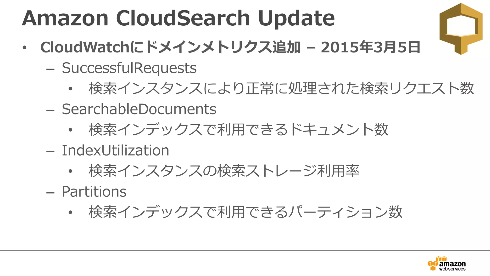 Amazon CloudSearch Update
• CloudWatchにドメインメトリクス追加 – 2015年3月5日
– SuccessfulRequests
• 検索インスタンスにより正常に処理された検索リクエスト数
– SearchableDocuments
• 検索インデックスで利用できるドキュメント数
– IndexUtilization
• 検索インスタンスの検索ストレージ利用率
– Partitions
• 検索インデックスで利用できるパーティション数
 