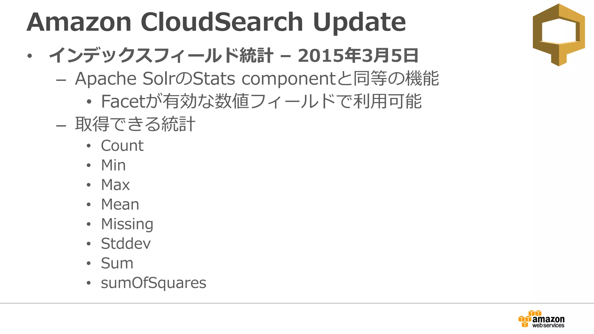 Amazon CloudSearch Update
• インデックスフィールド統計 – 2015年3月5日
– Apache SolrのStats componentと同等の機能
• Facetが有効な数値フィールドで利用可能
– 取得できる統計
• Count
• Min
• Max
• Mean
• Missing
• Stddev
• Sum
• sumOfSquares
 