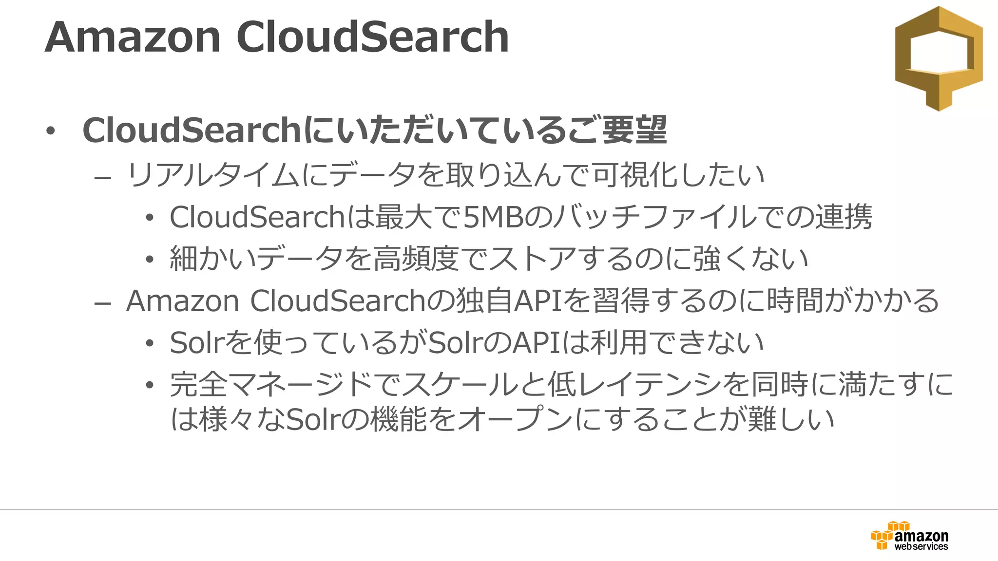 Amazon CloudSearch
• CloudSearchにいただいているご要望
– リアルタイムにデータを取り込んで可視化したい
• CloudSearchは最大で5MBのバッチファイルでの連携
• 細かいデータを高頻度でストアするのに強くない
– Amazon CloudSearchの独自APIを習得するのに時間がかかる
• Solrを使っているがSolrのAPIは利用できない
• 完全マネージドでスケールと低レイテンシを同時に満たすに
は様々なSolrの機能をオープンにすることが難しい
 