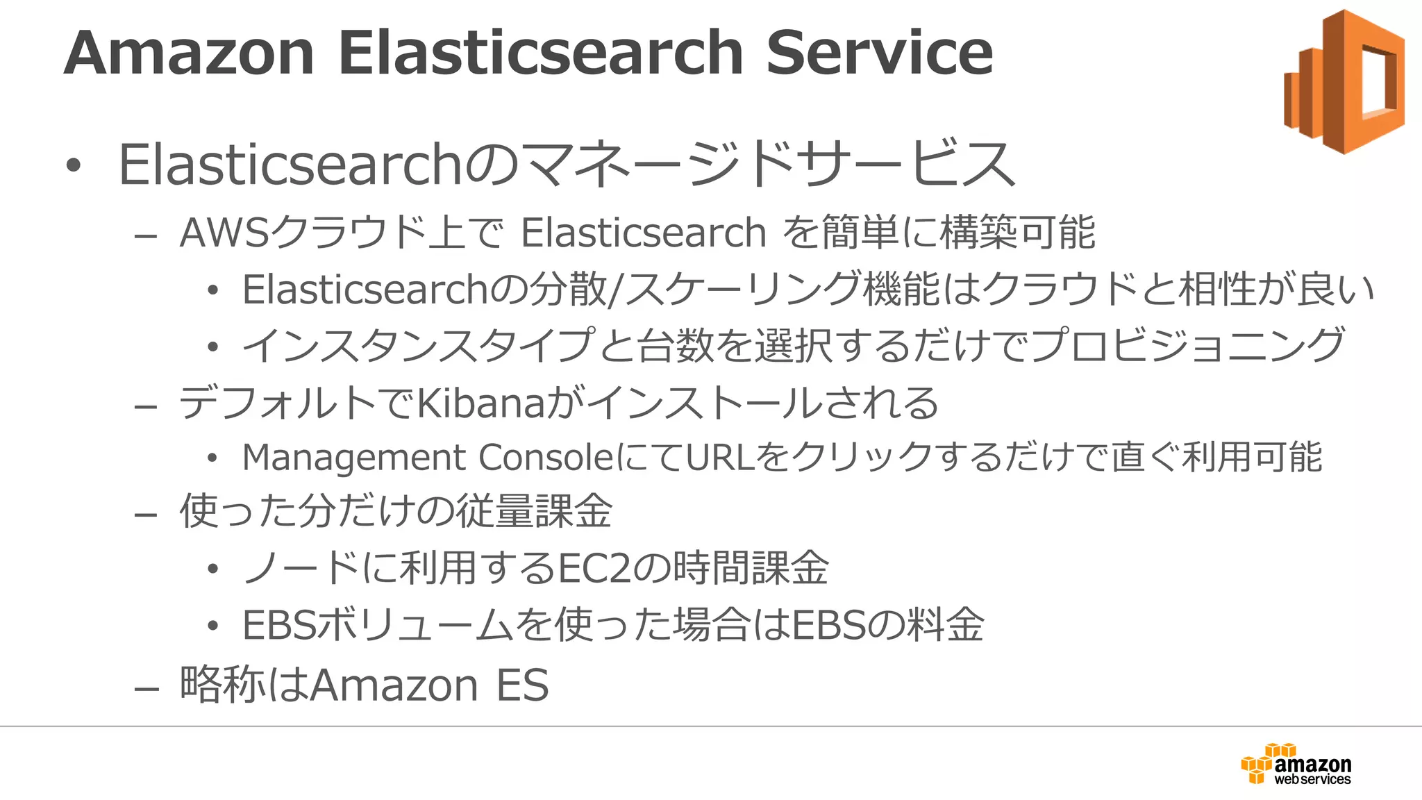 Amazon Elasticsearch Service
• Elasticsearchのマネージドサービス
– AWSクラウド上で Elasticsearch を簡単に構築可能
• Elasticsearchの分散/スケーリング機能はクラウドと相性が良い
• インスタンスタイプと台数を選択するだけでプロビジョニング
– デフォルトでKibanaがインストールされる
• Management ConsoleにてURLをクリックするだけで直ぐ利用可能
– 使った分だけの従量課金
• ノードに利用するEC2の時間課金
• EBSボリュームを使った場合はEBSの料金
– 略称はAmazon ES
 