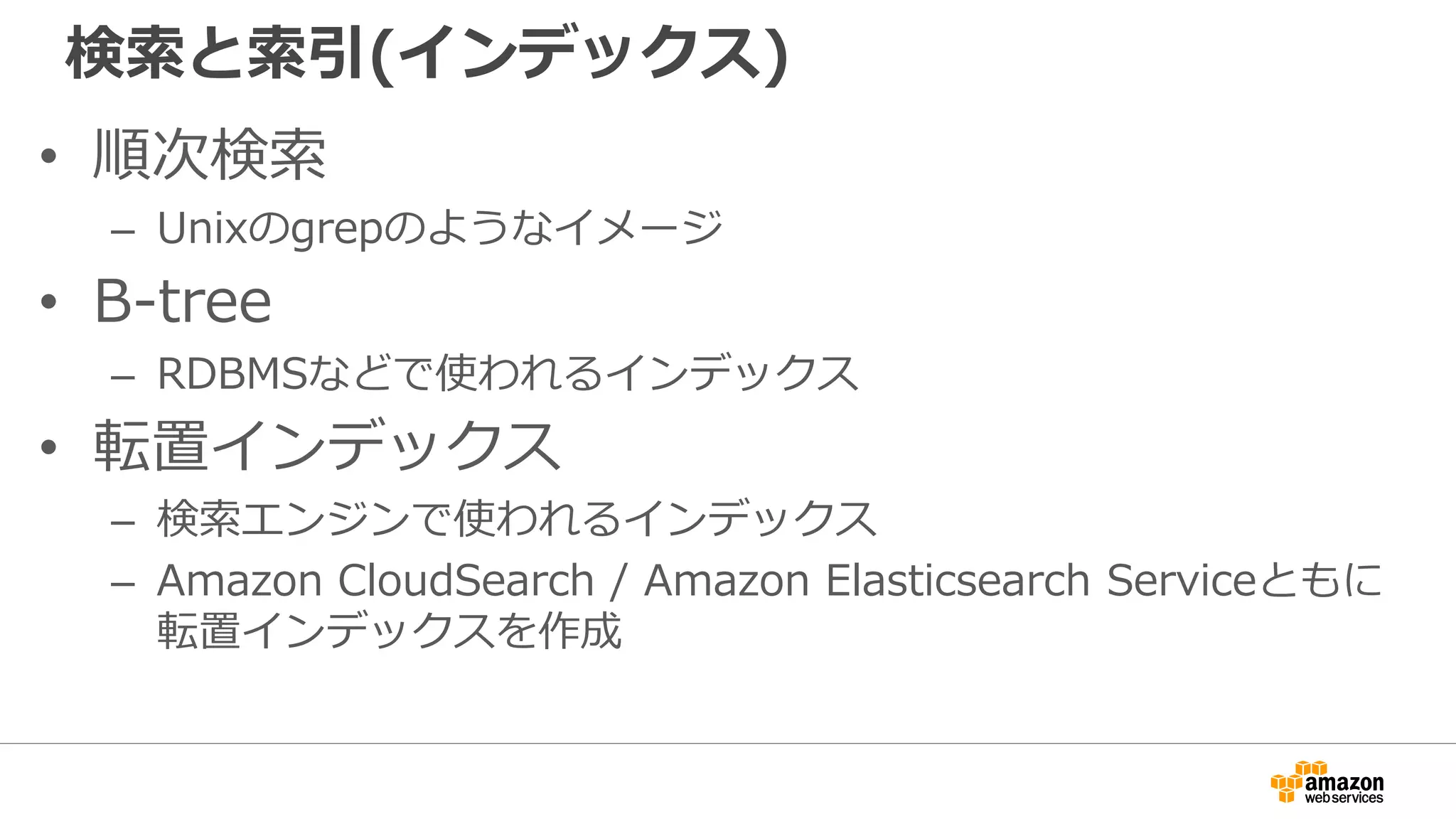 検索と索引(インデックス)
• 順次検索
– Unixのgrepのようなイメージ
• B-tree
– RDBMSなどで使われるインデックス
• 転置インデックス
– 検索エンジンで使われるインデックス
– Amazon CloudSearch / Amazon Elasticsearch Serviceともに
転置インデックスを作成
 