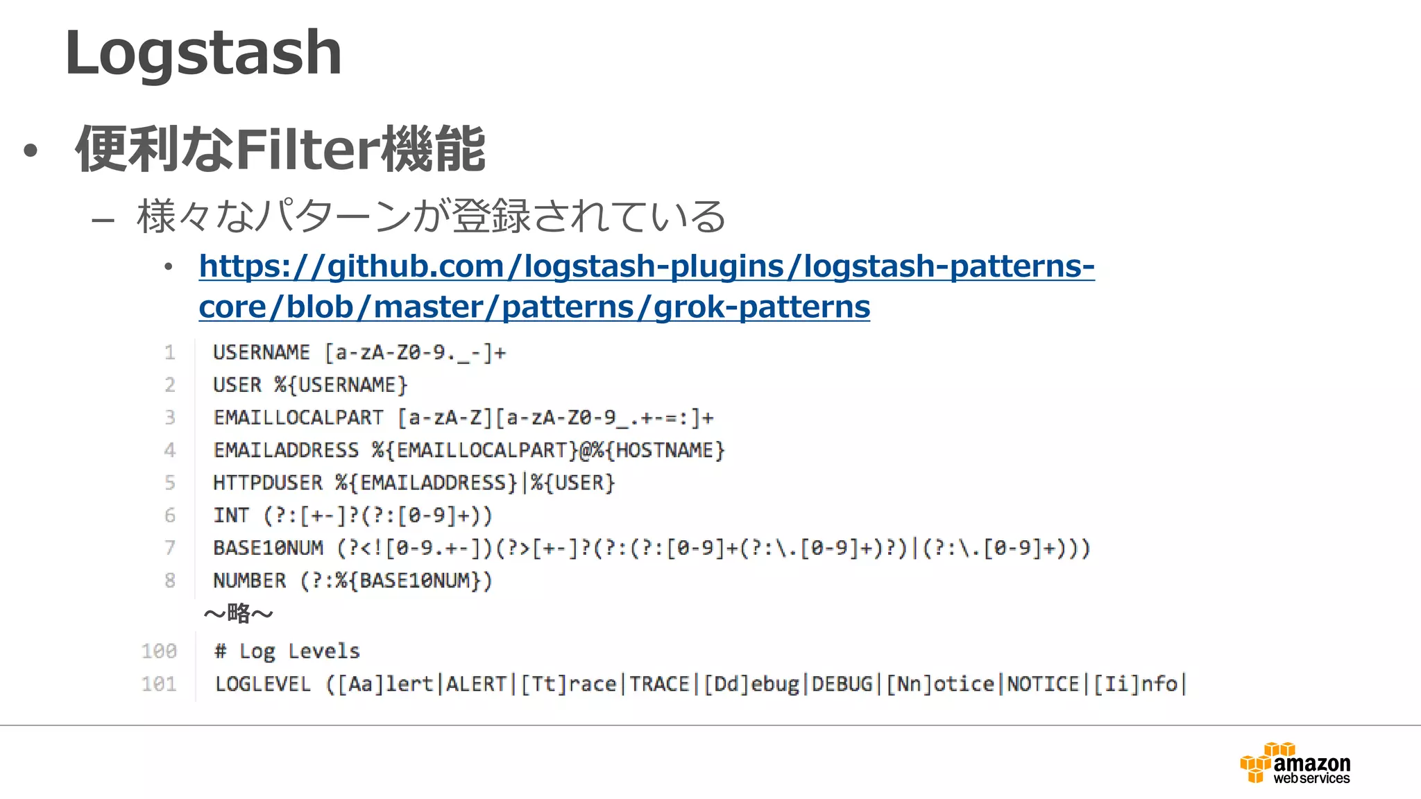 Logstash
• 便利なFilter機能
– 様々なパターンが登録されている
• https://github.com/logstash-plugins/logstash-patterns-
core/blob/master/patterns/grok-patterns
〜略〜
 
