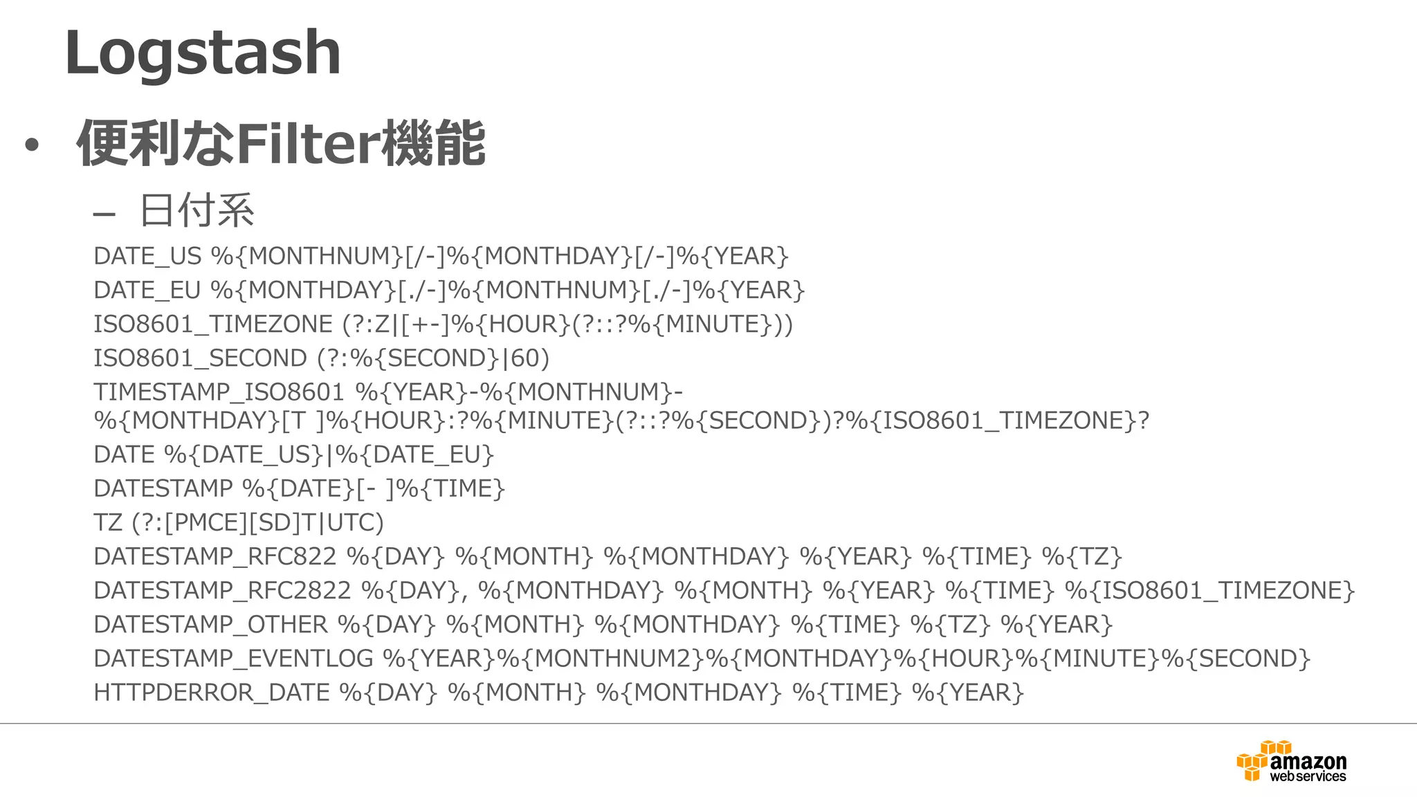 Logstash
• 便利なFilter機能
– 日付系
DATE_US %{MONTHNUM}[/-]%{MONTHDAY}[/-]%{YEAR}
DATE_EU %{MONTHDAY}[./-]%{MONTHNUM}[./-]%{YEAR}
ISO8601_TIMEZONE (?:Z|[+-]%{HOUR}(?::?%{MINUTE}))
ISO8601_SECOND (?:%{SECOND}|60)
TIMESTAMP_ISO8601 %{YEAR}-%{MONTHNUM}-
%{MONTHDAY}[T ]%{HOUR}:?%{MINUTE}(?::?%{SECOND})?%{ISO8601_TIMEZONE}?
DATE %{DATE_US}|%{DATE_EU}
DATESTAMP %{DATE}[- ]%{TIME}
TZ (?:[PMCE][SD]T|UTC)
DATESTAMP_RFC822 %{DAY} %{MONTH} %{MONTHDAY} %{YEAR} %{TIME} %{TZ}
DATESTAMP_RFC2822 %{DAY}, %{MONTHDAY} %{MONTH} %{YEAR} %{TIME} %{ISO8601_TIMEZONE}
DATESTAMP_OTHER %{DAY} %{MONTH} %{MONTHDAY} %{TIME} %{TZ} %{YEAR}
DATESTAMP_EVENTLOG %{YEAR}%{MONTHNUM2}%{MONTHDAY}%{HOUR}%{MINUTE}%{SECOND}
HTTPDERROR_DATE %{DAY} %{MONTH} %{MONTHDAY} %{TIME} %{YEAR}
 