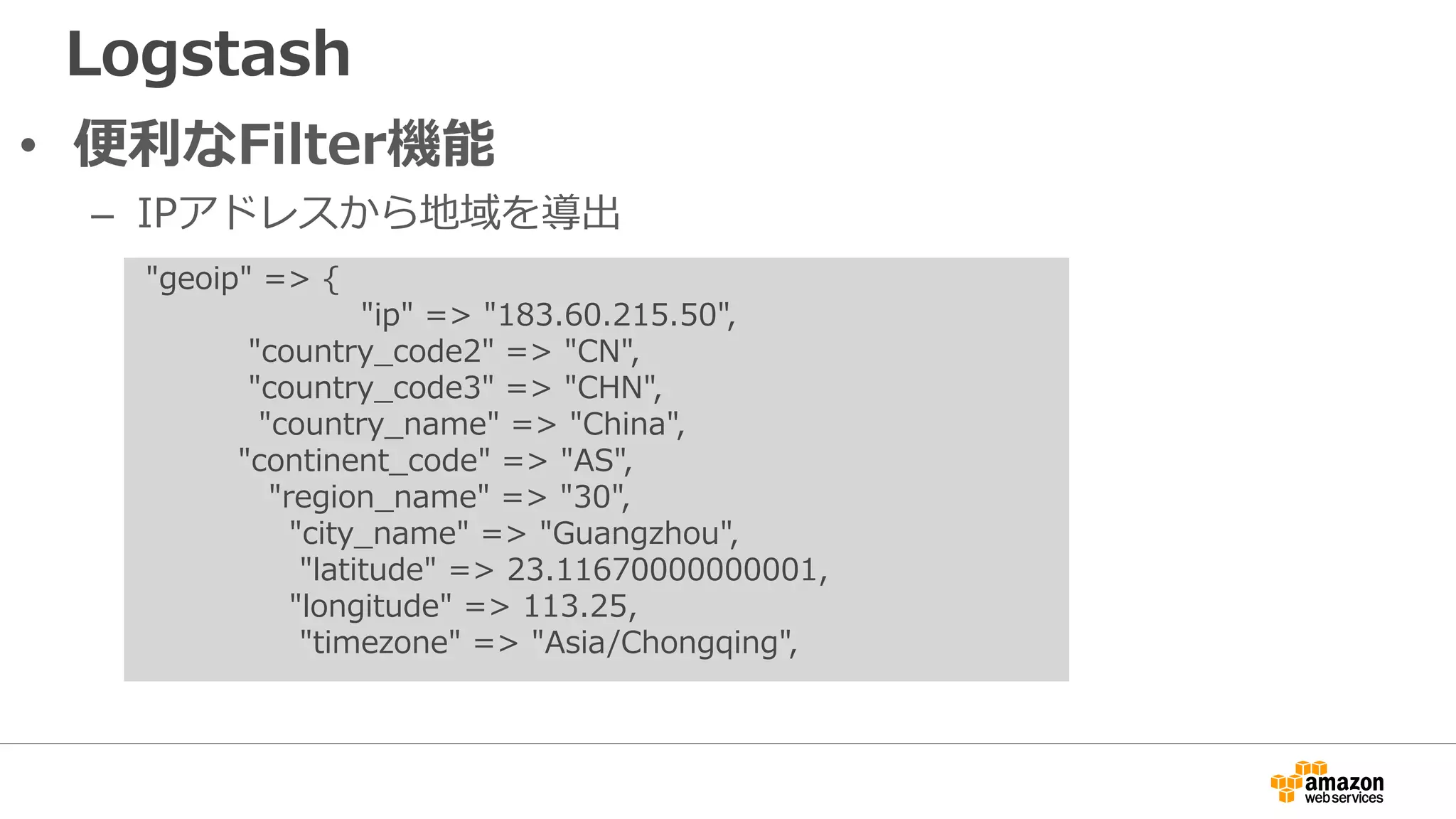 Logstash
• 便利なFilter機能
– IPアドレスから地域を導出
"geoip" => {
"ip" => "183.60.215.50",
"country_code2" => "CN",
"country_code3" => "CHN",
"country_name" => "China",
"continent_code" => "AS",
"region_name" => "30",
"city_name" => "Guangzhou",
"latitude" => 23.11670000000001,
"longitude" => 113.25,
"timezone" => "Asia/Chongqing",
 