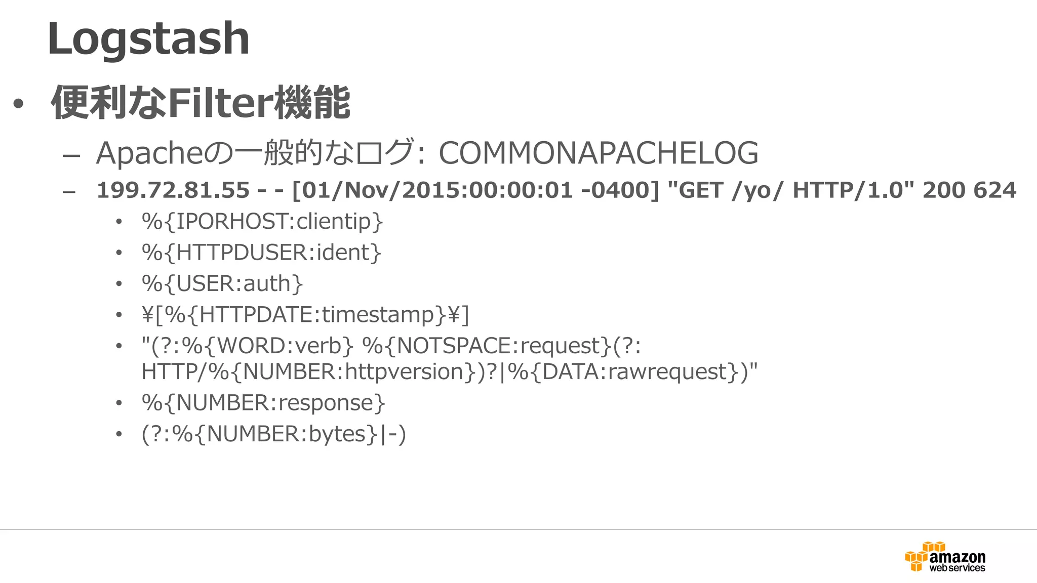 Logstash
• 便利なFilter機能
– Apacheの一般的なログ: COMMONAPACHELOG
– 199.72.81.55 - - [01/Nov/2015:00:00:01 -0400] "GET /yo/ HTTP/1.0" 200 624
• %{IPORHOST:clientip}
• %{HTTPDUSER:ident}
• %{USER:auth}
• [%{HTTPDATE:timestamp}]
• "(?:%{WORD:verb} %{NOTSPACE:request}(?:
HTTP/%{NUMBER:httpversion})?|%{DATA:rawrequest})"
• %{NUMBER:response}
• (?:%{NUMBER:bytes}|-)
 