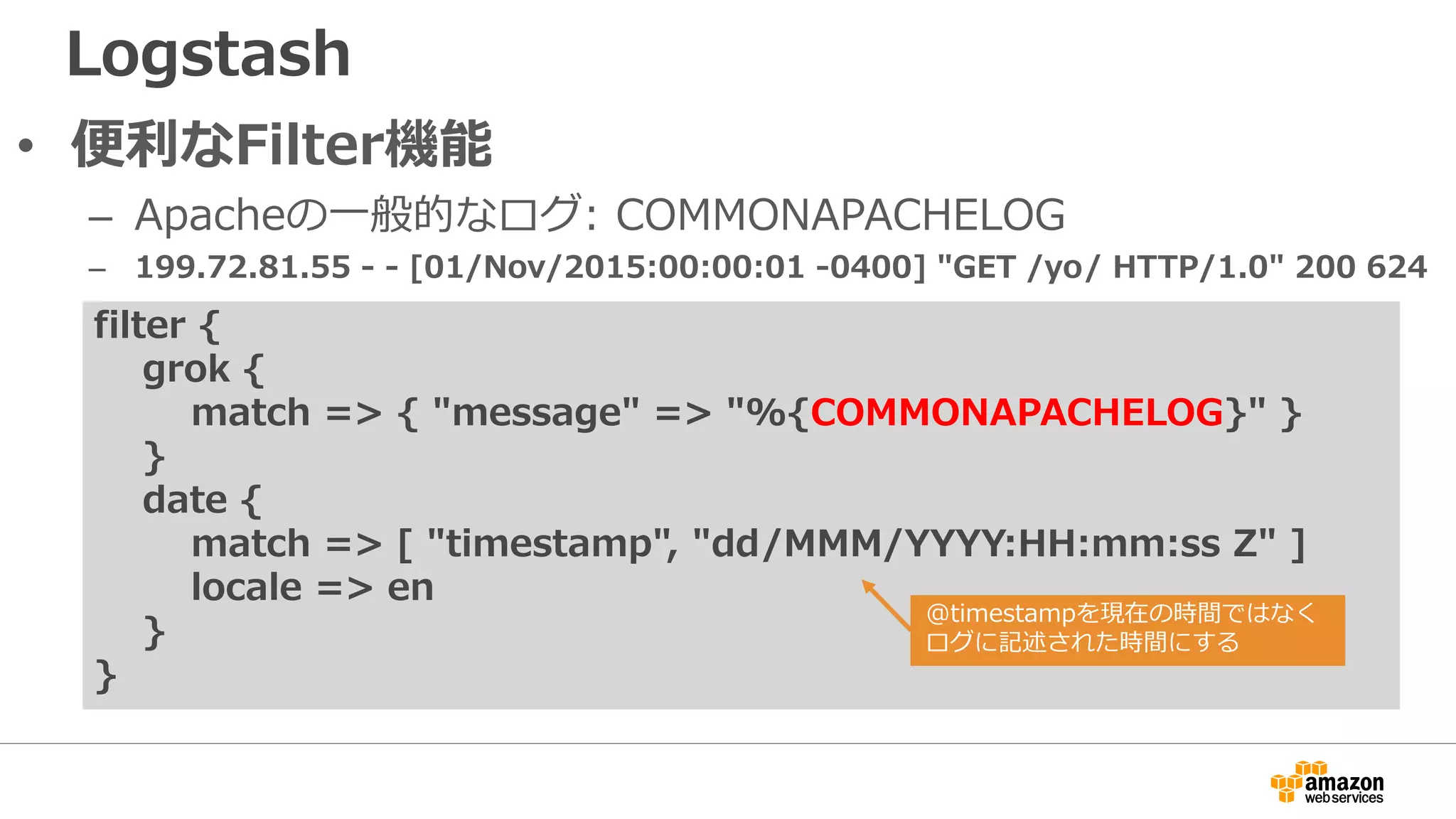 Logstash
• 便利なFilter機能
– Apacheの一般的なログ: COMMONAPACHELOG
– 199.72.81.55 - - [01/Nov/2015:00:00:01 -0400] "GET /yo/ HTTP/1.0" 200 624
filter {
grok {
match => { "message" => "%{COMMONAPACHELOG}" }
}
date {
match => [ "timestamp", "dd/MMM/YYYY:HH:mm:ss Z" ]
locale => en
}
}
@timestampを現在の時間ではなく
ログに記述された時間にする
 