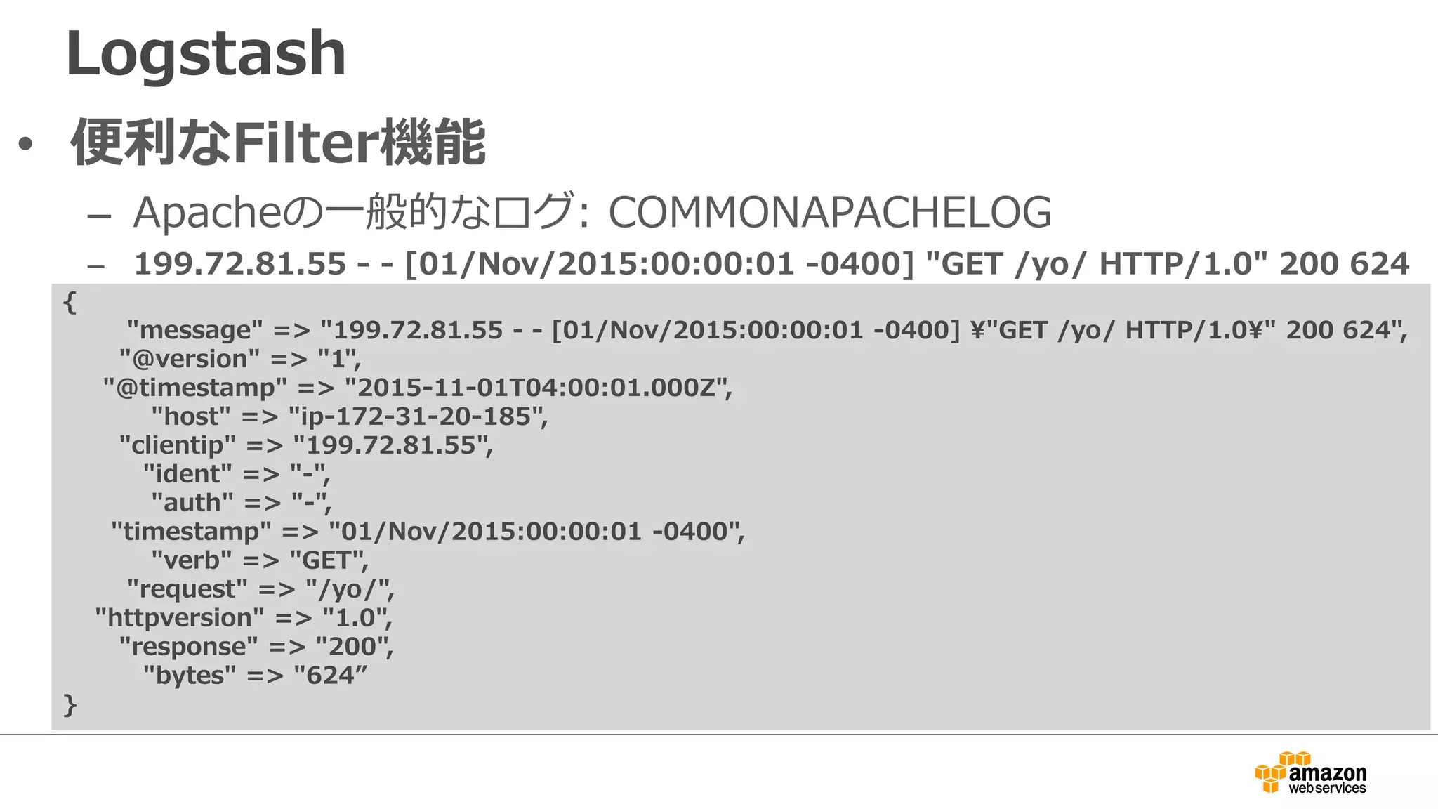 Logstash
• 便利なFilter機能
– Apacheの一般的なログ: COMMONAPACHELOG
– 199.72.81.55 - - [01/Nov/2015:00:00:01 -0400] "GET /yo/ HTTP/1.0" 200 624
{
"message" => "199.72.81.55 - - [01/Nov/2015:00:00:01 -0400] "GET /yo/ HTTP/1.0" 200 624",
"@version" => "1",
"@timestamp" => "2015-11-01T04:00:01.000Z",
"host" => "ip-172-31-20-185",
"clientip" => "199.72.81.55",
"ident" => "-",
"auth" => "-",
"timestamp" => "01/Nov/2015:00:00:01 -0400",
"verb" => "GET",
"request" => "/yo/",
"httpversion" => "1.0",
"response" => "200",
"bytes" => "624”
}
 