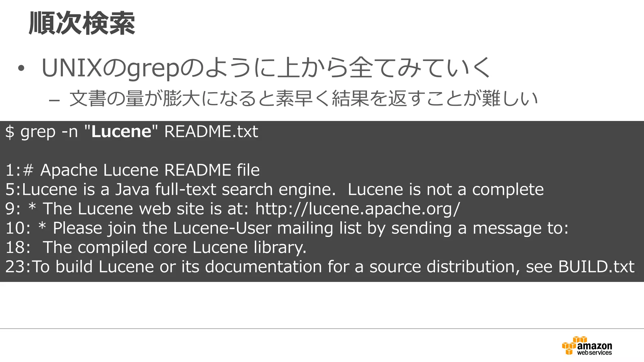 順次検索
• UNIXのgrepのように上から全てみていく
– 文書の量が膨大になると素早く結果を返すことが難しい
$ grep -n "Lucene" README.txt
1:# Apache Lucene README file
5:Lucene is a Java full-text search engine. Lucene is not a complete
9: * The Lucene web site is at: http://lucene.apache.org/
10: * Please join the Lucene-User mailing list by sending a message to:
18: The compiled core Lucene library.
23:To build Lucene or its documentation for a source distribution, see BUILD.txt
 