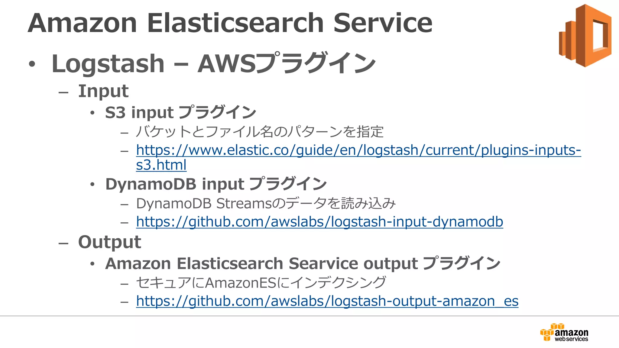 Amazon Elasticsearch Service
• Logstash – AWSプラグイン
– Input
• S3 input プラグイン
– バケットとファイル名のパターンを指定
– https://www.elastic.co/guide/en/logstash/current/plugins-inputs-
s3.html
• DynamoDB input プラグイン
– DynamoDB Streamsのデータを読み込み
– https://github.com/awslabs/logstash-input-dynamodb
– Output
• Amazon Elasticsearch Searvice output プラグイン
– セキュアにAmazonESにインデクシング
– https://github.com/awslabs/logstash-output-amazon_es
 