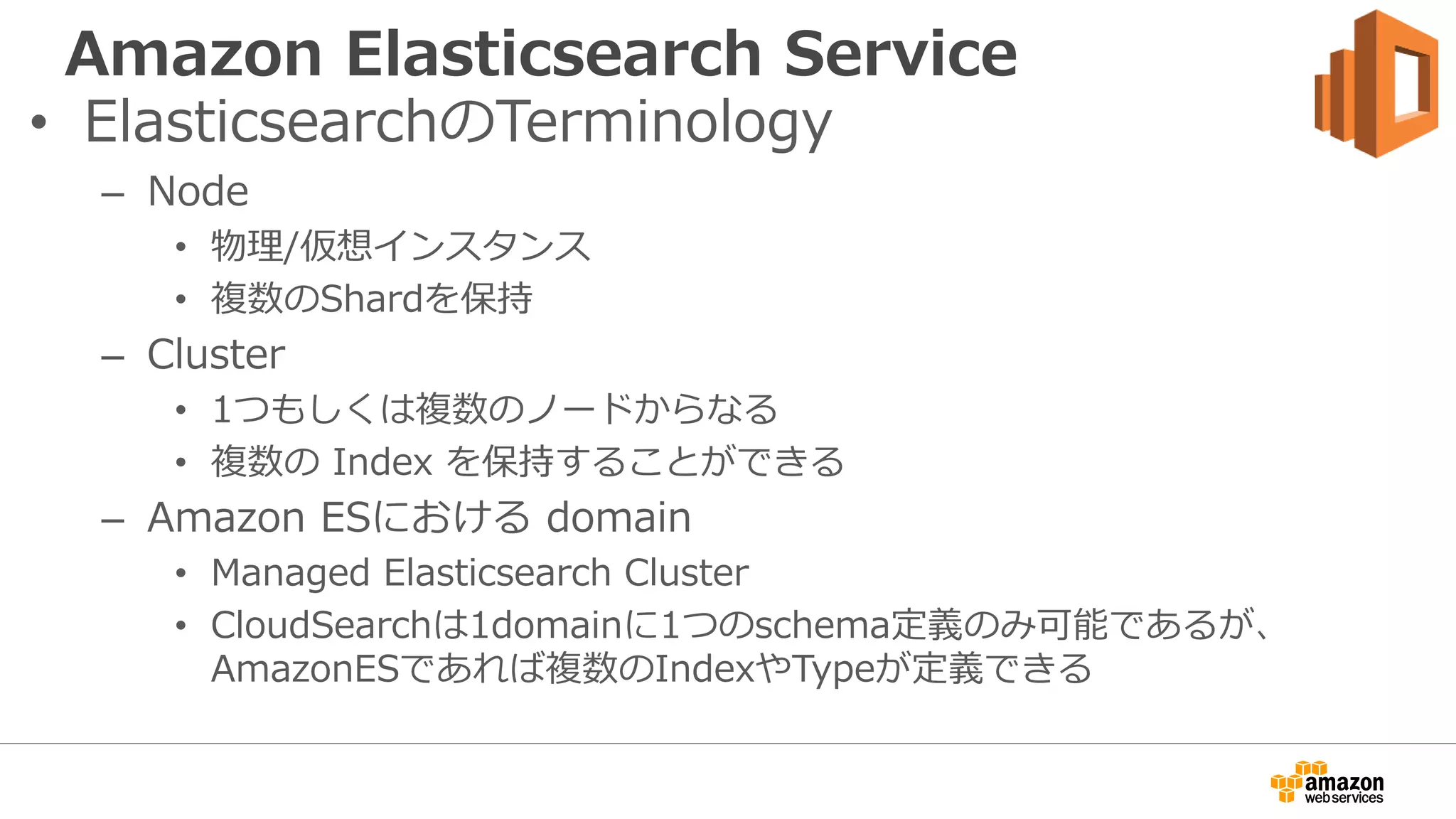 Amazon Elasticsearch Service
• ElasticsearchのTerminology
– Node
• 物理/仮想インスタンス
• 複数のShardを保持
– Cluster
• 1つもしくは複数のノードからなる
• 複数の Index を保持することができる
– Amazon ESにおける domain
• Managed Elasticsearch Cluster
• CloudSearchは1domainに1つのschema定義のみ可能であるが、
AmazonESであれば複数のIndexやTypeが定義できる
 