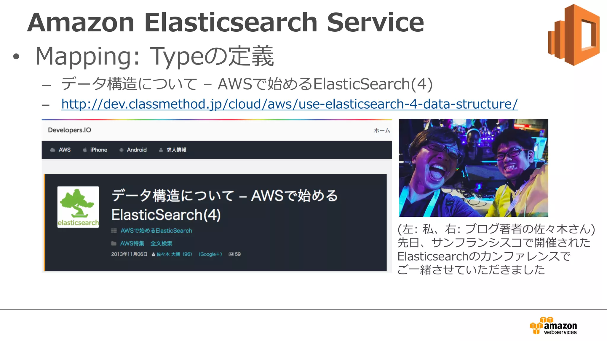 Amazon Elasticsearch Service
• Mapping: Typeの定義
– データ構造について – AWSで始めるElasticSearch(4)
– http://dev.classmethod.jp/cloud/aws/use-elasticsearch-4-data-structure/
(左: 私、右: ブログ著者の佐々木さん)
先日、サンフランシスコで開催された
Elasticsearchのカンファレンスで
ご一緒させていただきました
 