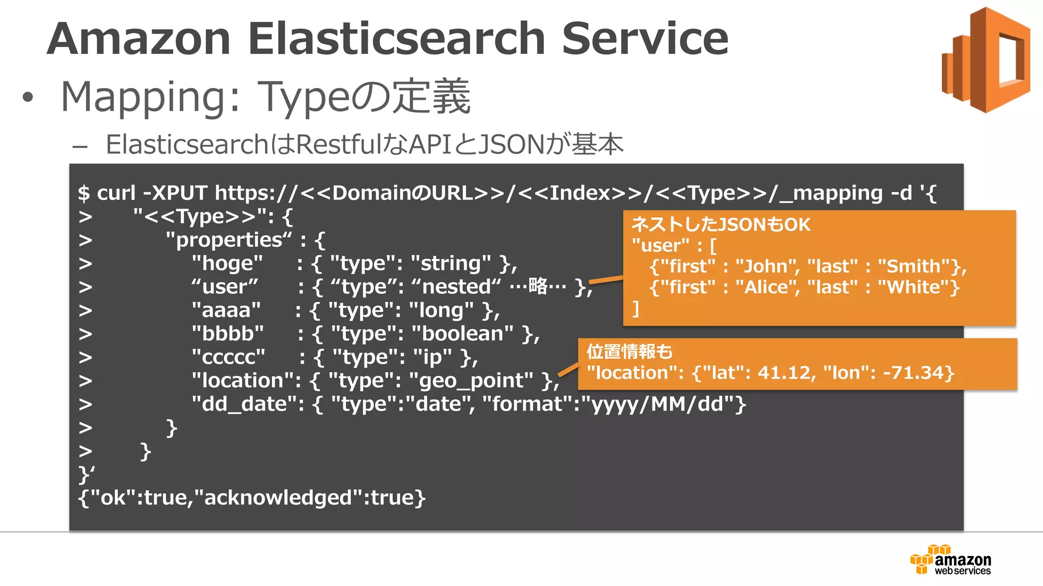 Amazon Elasticsearch Service
• Mapping: Typeの定義
– ElasticsearchはRestfulなAPIとJSONが基本
$ curl -XPUT https://<<DomainのURL>>/<<Index>>/<<Type>>/_mapping -d '{
> "<<Type>>": {
> "properties“ : {
> "hoge" : { "type": "string" },
> “user” : { “type”: “nested“ …略… },
> "aaaa" : { "type": "long" },
> "bbbb" : { "type": "boolean" },
> "ccccc" : { "type": "ip" },
> "location": { "type": "geo_point" },
> "dd_date": { "type":"date", "format":"yyyy/MM/dd"}
> }
> }
}‘
{"ok":true,"acknowledged":true}
位置情報も
"location": {"lat": 41.12, "lon": -71.34}
ネストしたJSONもOK
"user" : [
{"first" : "John", "last" : "Smith"},
{"first" : "Alice", "last" : "White"}
]
 