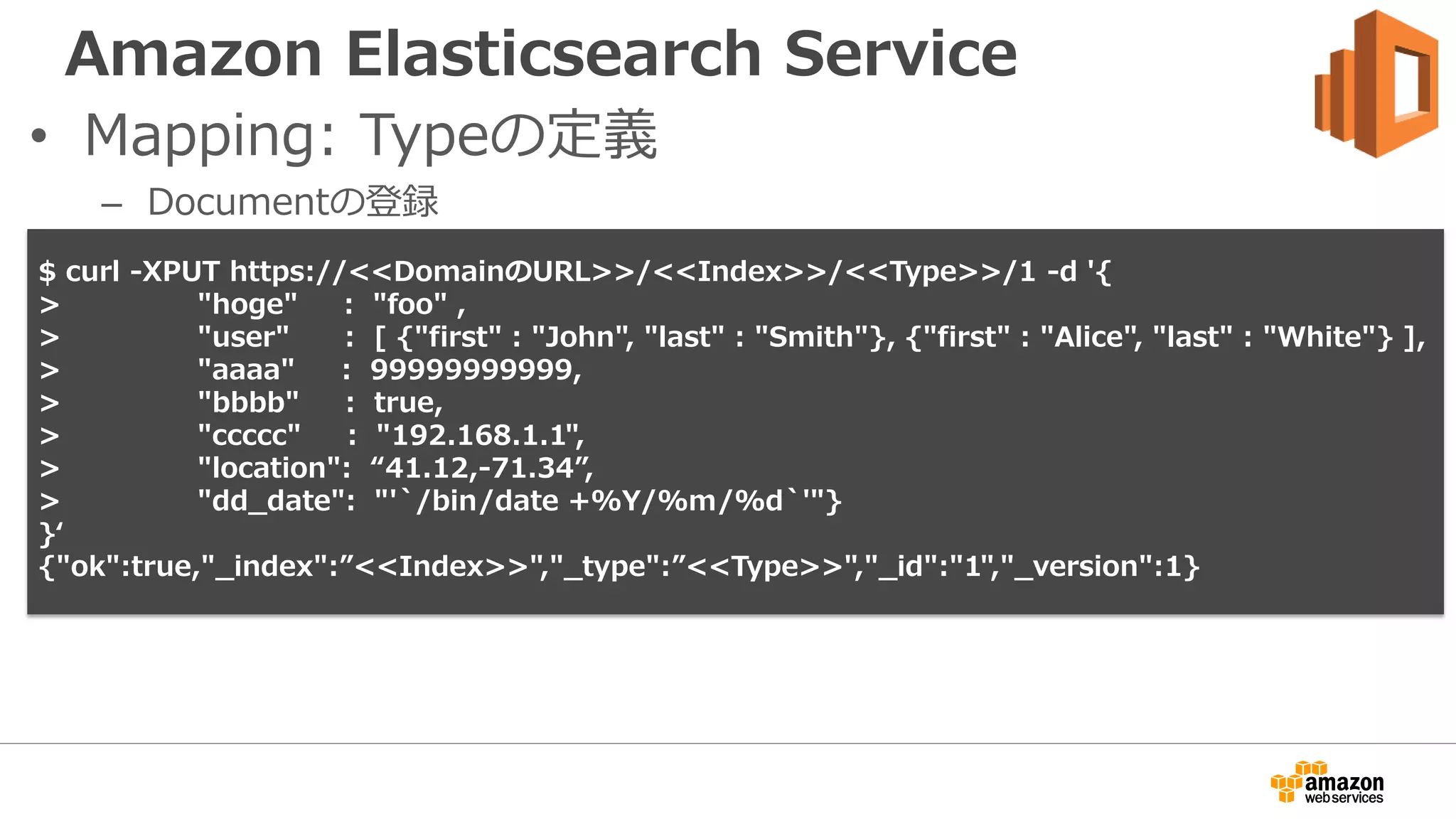 Amazon Elasticsearch Service
• Mapping: Typeの定義
– Documentの登録
$ curl -XPUT https://<<DomainのURL>>/<<Index>>/<<Type>>/1 -d '{
> "hoge" : "foo" ,
> "user" : [ {"first" : "John", "last" : "Smith"}, {"first" : "Alice", "last" : "White"} ],
> "aaaa" : 99999999999,
> "bbbb" : true,
> "ccccc" : "192.168.1.1",
> "location": “41.12,-71.34”,
> "dd_date": "'`/bin/date +%Y/%m/%d`'"}
}‘
{"ok":true,"_index":”<<Index>>","_type":”<<Type>>","_id":"1","_version":1}
 