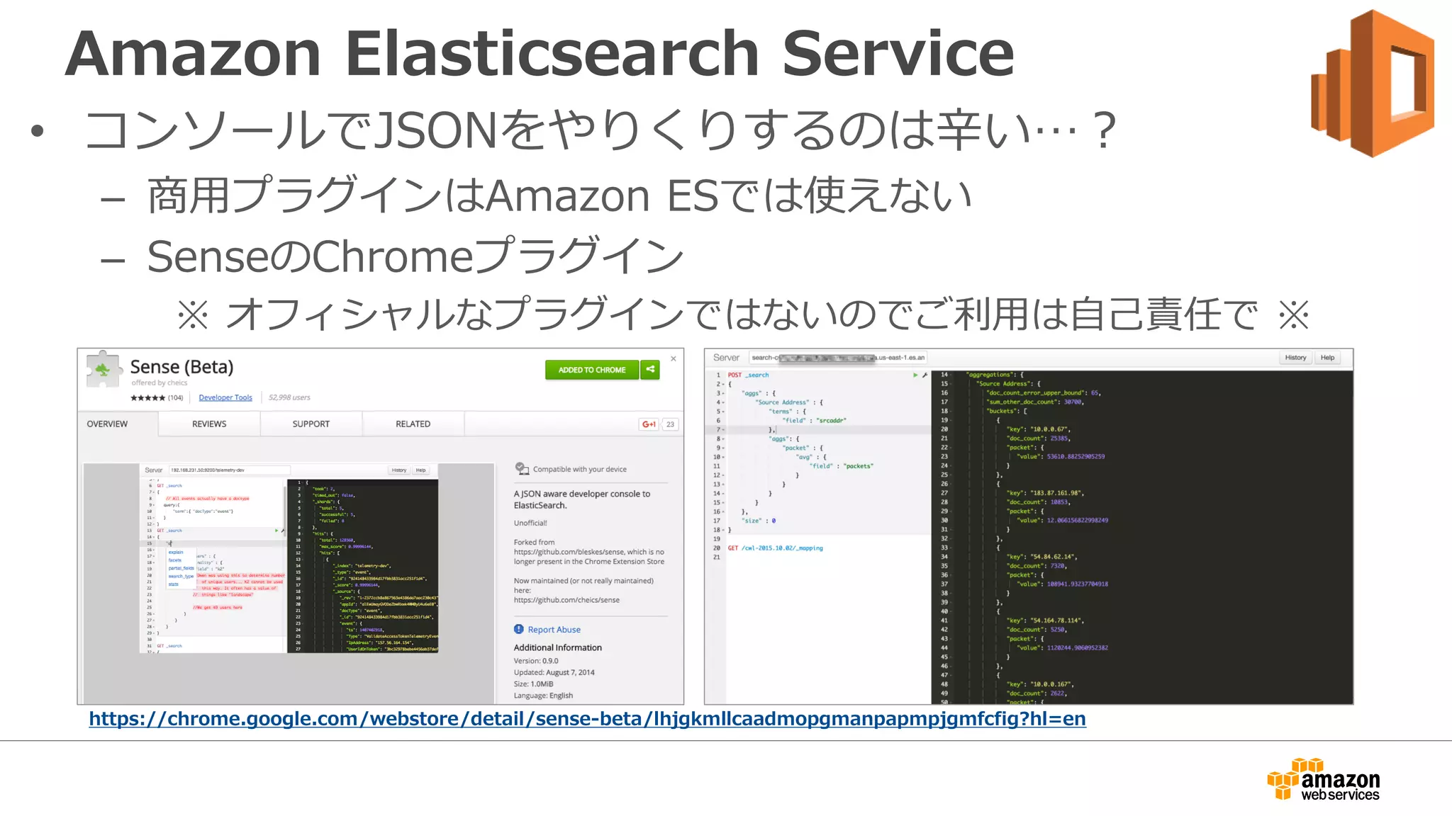 Amazon Elasticsearch Service
• コンソールでJSONをやりくりするのは辛い…？
– 商用プラグインはAmazon ESでは使えない
– SenseのChromeプラグイン
※ オフィシャルなプラグインではないのでご利用は自己責任で ※
https://chrome.google.com/webstore/detail/sense-beta/lhjgkmllcaadmopgmanpapmpjgmfcfig?hl=en
 