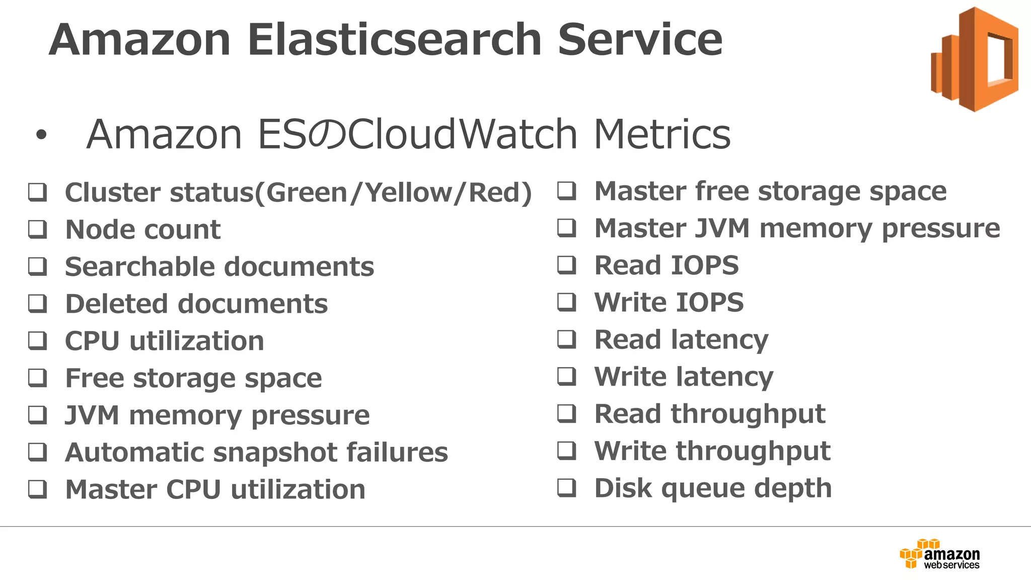 • Amazon ESのCloudWatch Metrics
 Cluster status(Green/Yellow/Red)
 Node count
 Searchable documents
 Deleted documents
 CPU utilization
 Free storage space
 JVM memory pressure
 Automatic snapshot failures
 Master CPU utilization
 Master free storage space
 Master JVM memory pressure
 Read IOPS
 Write IOPS
 Read latency
 Write latency
 Read throughput
 Write throughput
 Disk queue depth
Amazon Elasticsearch Service
 