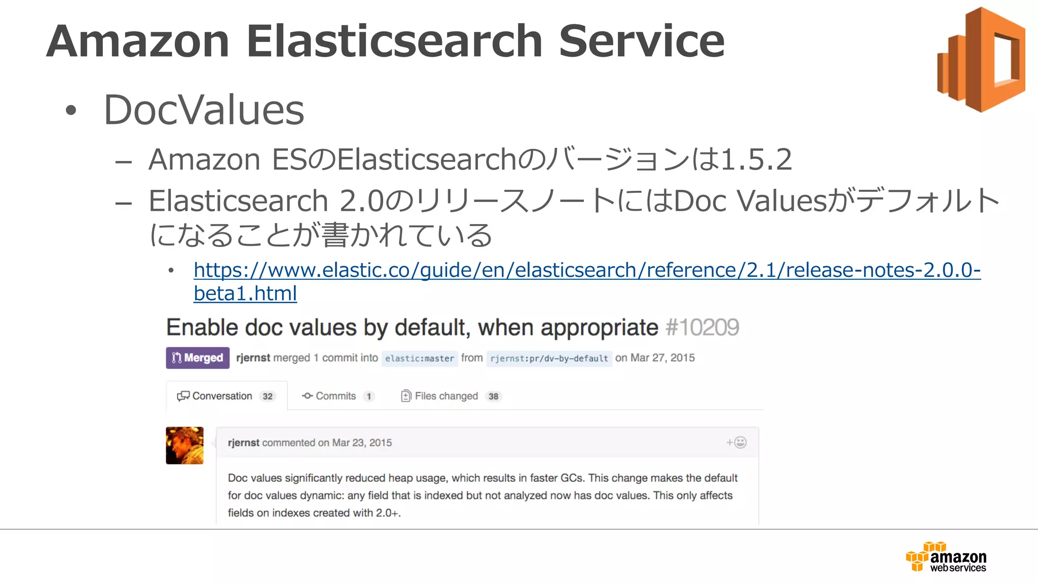Amazon Elasticsearch Service
• DocValues
– Amazon ESのElasticsearchのバージョンは1.5.2
– Elasticsearch 2.0のリリースノートにはDoc Valuesがデフォルト
になることが書かれている
• https://www.elastic.co/guide/en/elasticsearch/reference/2.1/release-notes-2.0.0-
beta1.html
 