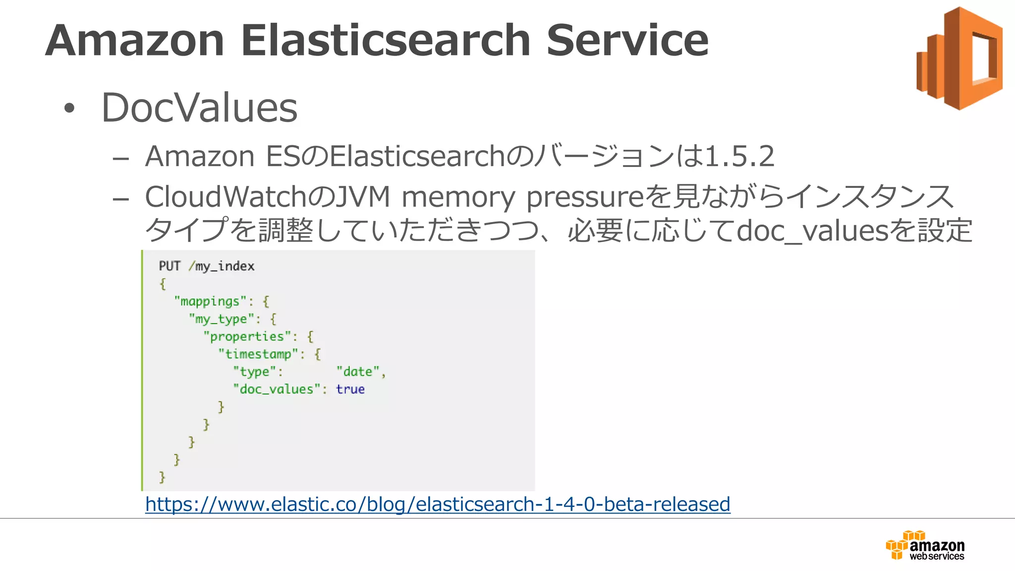 Amazon Elasticsearch Service
• DocValues
– Amazon ESのElasticsearchのバージョンは1.5.2
– CloudWatchのJVM memory pressureを見ながらインスタンス
タイプを調整していただきつつ、必要に応じてdoc_valuesを設定
https://www.elastic.co/blog/elasticsearch-1-4-0-beta-released
 