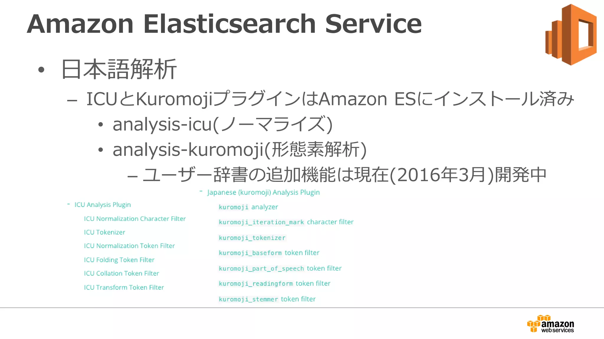 Amazon Elasticsearch Service
• 日本語解析
– ICUとKuromojiプラグインはAmazon ESにインストール済み
• analysis-icu(ノーマライズ)
• analysis-kuromoji(形態素解析)
– ユーザー辞書の追加機能は現在(2016年3月)開発中
 