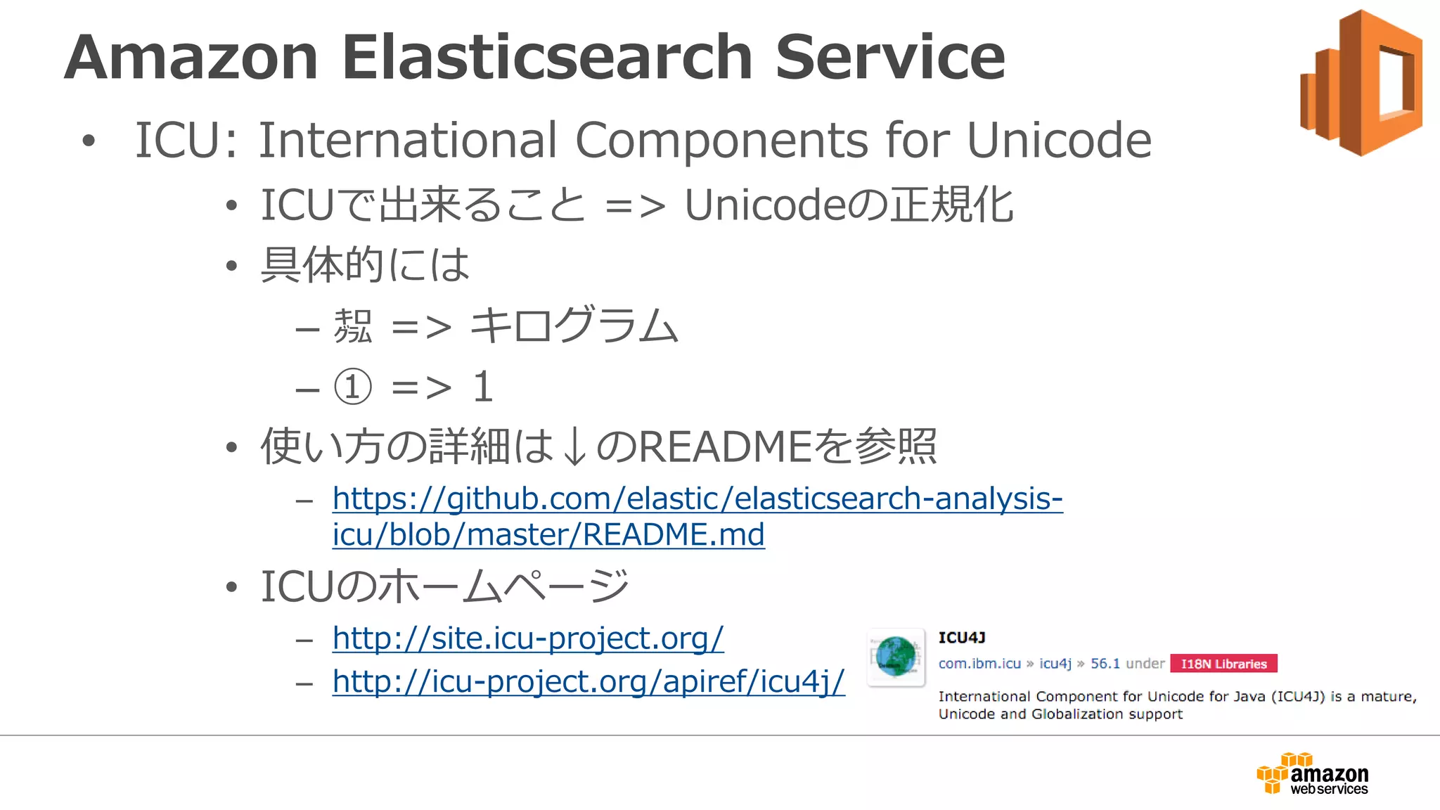 Amazon Elasticsearch Service
• ICU: International Components for Unicode
• ICUで出来ること => Unicodeの正規化
• 具体的には
– ㌕ => キログラム
– ① => 1
• 使い方の詳細は↓のREADMEを参照
– https://github.com/elastic/elasticsearch-analysis-
icu/blob/master/README.md
• ICUのホームページ
– http://site.icu-project.org/
– http://icu-project.org/apiref/icu4j/
 