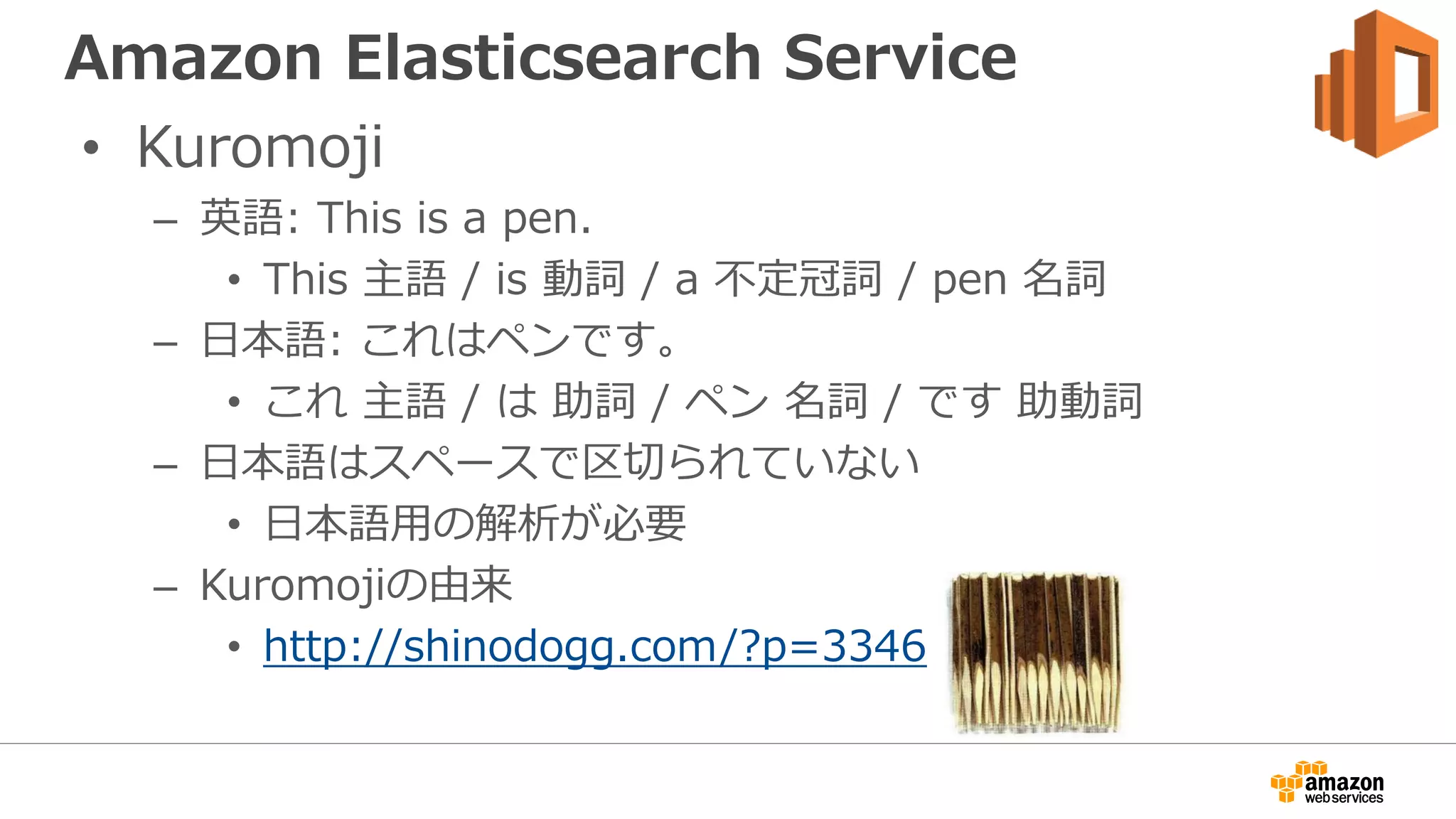 Amazon Elasticsearch Service
• Kuromoji
– 英語: This is a pen.
• This 主語 / is 動詞 / a 不定冠詞 / pen 名詞
– 日本語: これはペンです。
• これ 主語 / は 助詞 / ペン 名詞 / です 助動詞
– 日本語はスペースで区切られていない
• 日本語用の解析が必要
– Kuromojiの由来
• http://shinodogg.com/?p=3346
 