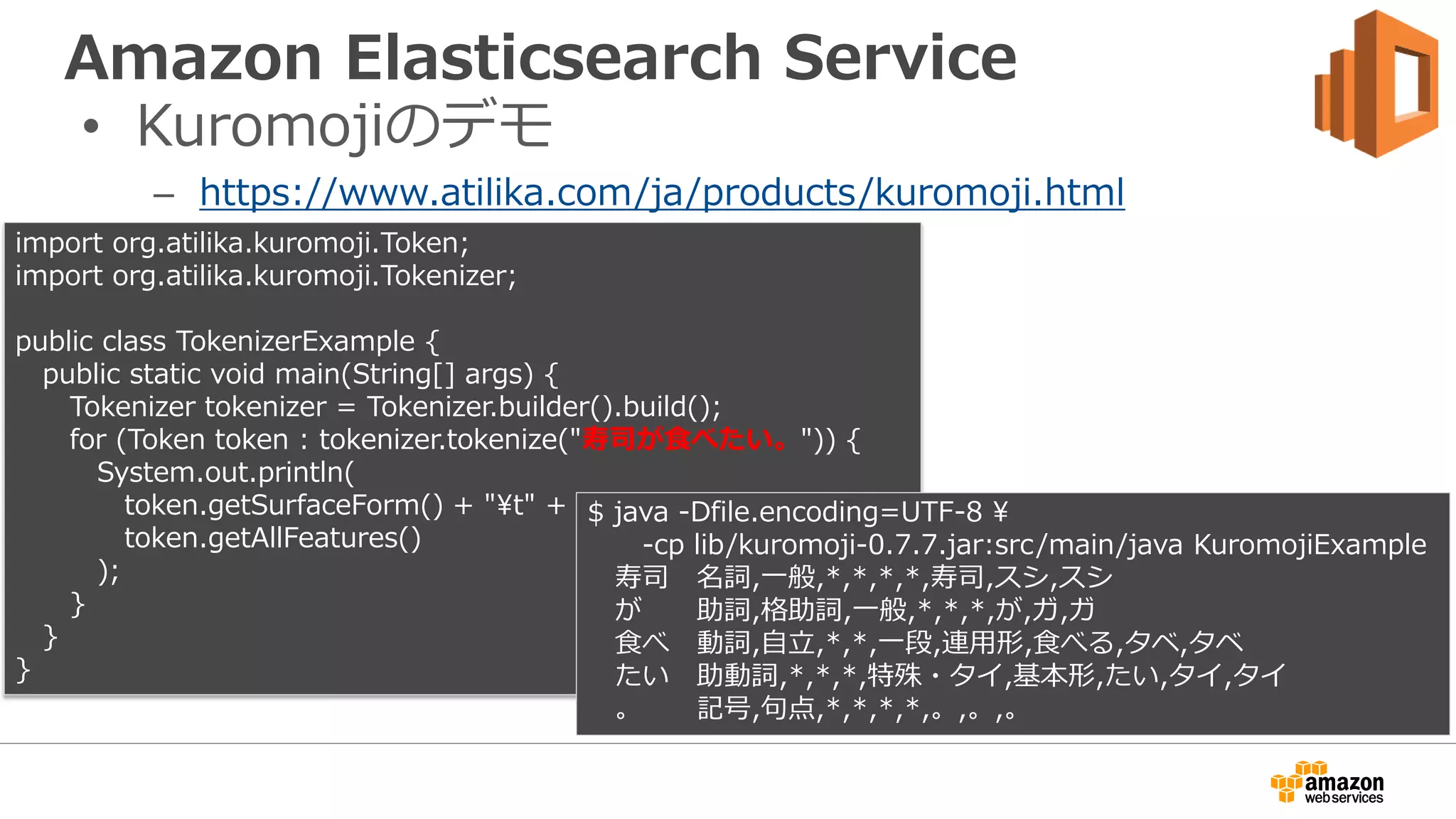 Amazon Elasticsearch Service
• Kuromojiのデモ
– https://www.atilika.com/ja/products/kuromoji.html
import org.atilika.kuromoji.Token;
import org.atilika.kuromoji.Tokenizer;
public class TokenizerExample {
public static void main(String[] args) {
Tokenizer tokenizer = Tokenizer.builder().build();
for (Token token : tokenizer.tokenize("寿司が食べたい。")) {
System.out.println(
token.getSurfaceForm() + "t" +
token.getAllFeatures()
);
}
}
}
$ java -Dfile.encoding=UTF-8 
-cp lib/kuromoji-0.7.7.jar:src/main/java KuromojiExample
寿司 名詞,一般,*,*,*,*,寿司,スシ,スシ
が 助詞,格助詞,一般,*,*,*,が,ガ,ガ
食べ 動詞,自立,*,*,一段,連用形,食べる,タベ,タベ
たい 助動詞,*,*,*,特殊・タイ,基本形,たい,タイ,タイ
。 記号,句点,*,*,*,*,。,。,。
 